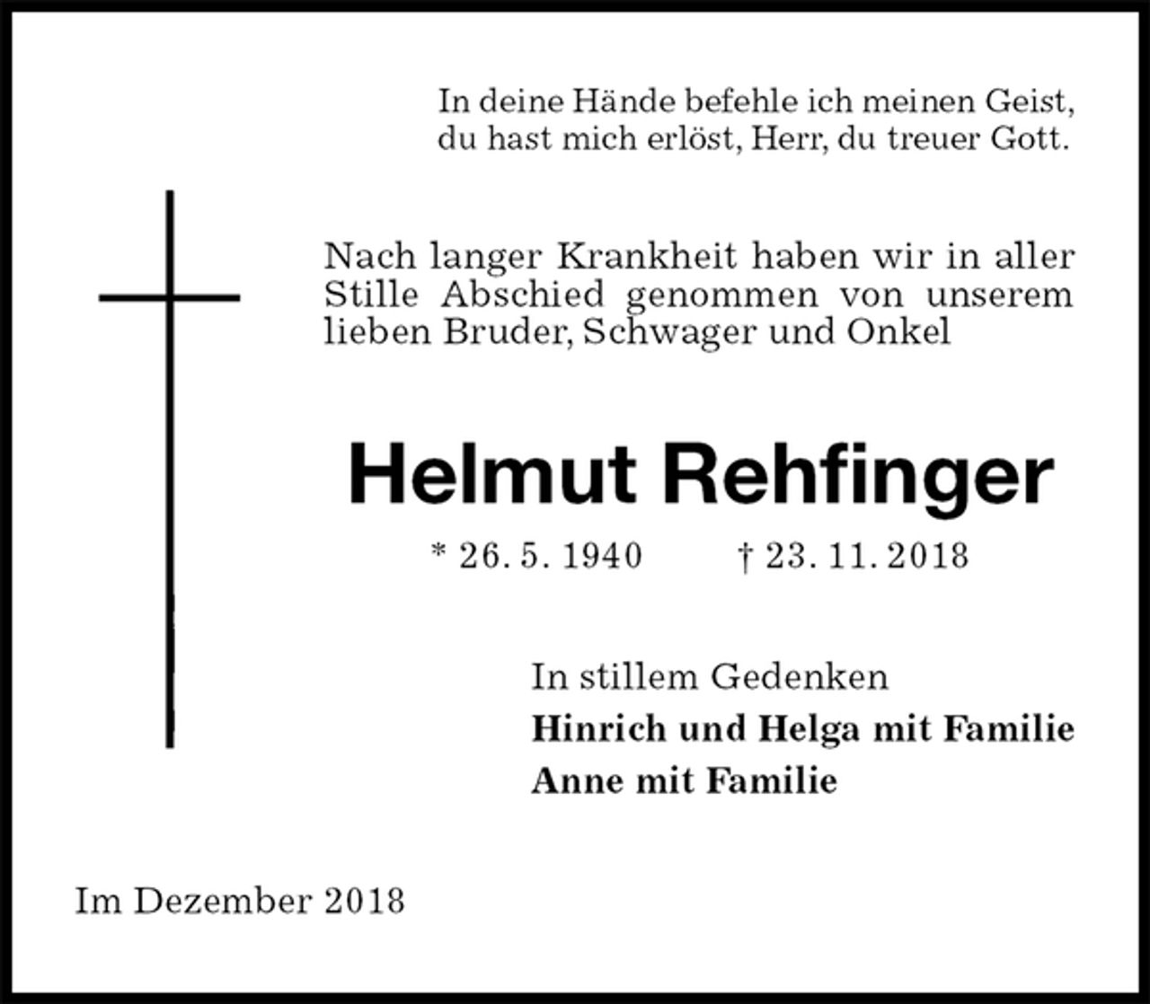 <p>In deine Hände befehle ich meinen Geist,<br />du hast mich erlöst, Herr, du treuer Gott.<br />Nach langer Krankheit haben wir in aller Stille Abschied genommen von unserem lieben Bruder, Schwager und Onkel<br />Helmut Rehfinger<br />* 26. 5. 1940 † 23. 11. 2018<br />In stillem Gedenken<br />Hinrich und Helga mit Familie<br />Anne mit Familie<br />Im Dezember 2018</p>