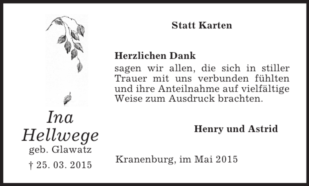<p>Ina<br />Hellwege<br />geb. Glawatz<br />† 25. 03. 2015<br />Statt Karten<br />Herzlichen Dank<br />sagen wir allen, die sich in stiller Trauer mit uns verbunden fühlten und ihre Anteilnahme auf vielfältige Weise zum Ausdruck brachten.<br />Henry und Astrid<br />Kranenburg, im Mai 2015</p>