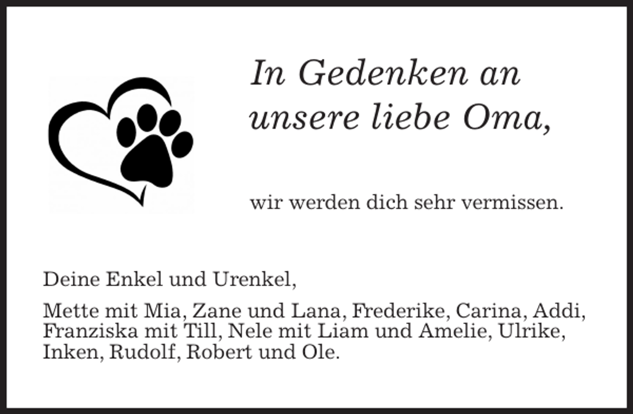 <p>In Gedenken an<br />unsere liebe Oma,<br />wir werden dich sehr vermissen.<br />Deine Enkel und Urenkel,<br />Mette mit Mia, Zane und Lana, Frederike, Carina, Addi, Franziska mit Till, Nele mit Liam und Amelie, Ulrike, Inken, Rudolf, Robert und Ole.</p>