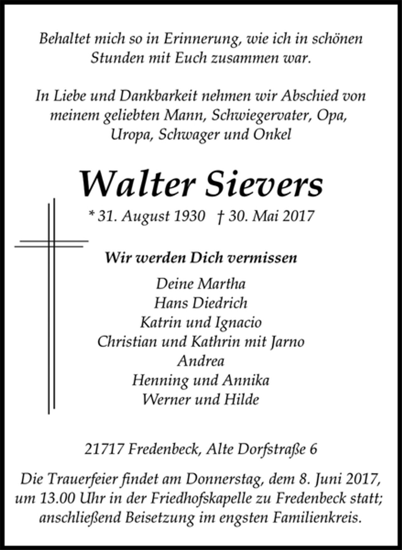 <p>Behaltet mich so in Erinnerung, wie ich in schönen<br />Stunden mit Euch zusammen war.<br />In Liebe und Dankbarkeit nehmen wir Abschied von<br />meinem geliebten Mann, Schwiegervater, Opa,<br />Uropa, Schwager und Onkel<br />Walter Sievers<br />* 31. August 1930 † 30. Mai 2017</p><p>Wir werden Dich vermissen<br />Deine Martha<br />Hans Diedrich<br />Katrin und Ignacio<br />Christian und Kathrin mit Jarno<br />Andrea<br />Henning und Annika<br />Werner und Hilde</p><p>21717 Fredenbeck, Alte Dorfstraße 6<br />Die Trauerfeier findet am Donnerstag, dem 8. Juni 2017,<br />um 13.00 Uhr in der Friedhofskapelle zu Fredenbeck statt;<br />anschließend Beisetzung im engsten Familienkreis.</p>