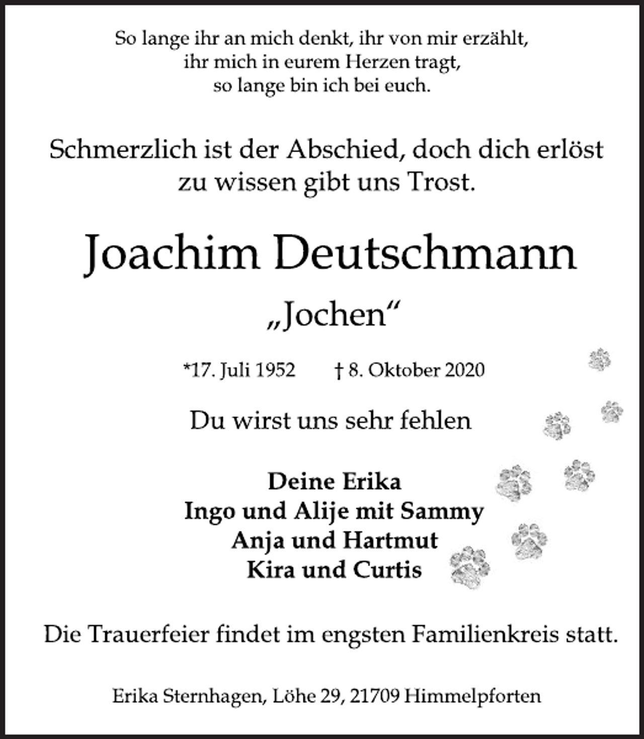 <p>So lange ihr an mich denkt, ihr von mir erzählt, ihr mich in eurem Herzen tragt, so lange bin ich bei euch.<br />Schmerzlich ist der Abschied, doch dich erlöst zu wissen gibt uns Trost.<br />Joachim Deutschmann<br />„Jochen“<br />*17. Juli 1952 † 8. Oktober 2020<br />Du wirst uns sehr fehlen<br />Deine Erika<br />Ingo und Alije mit Sammy<br />Anja und Hartmut<br />Kira und Curtis<br />Die Trauerfeier findet im engsten Familienkreis statt.<br />Erika Sternhagen, Löhe 29, 21709 Himmelpforten</p>