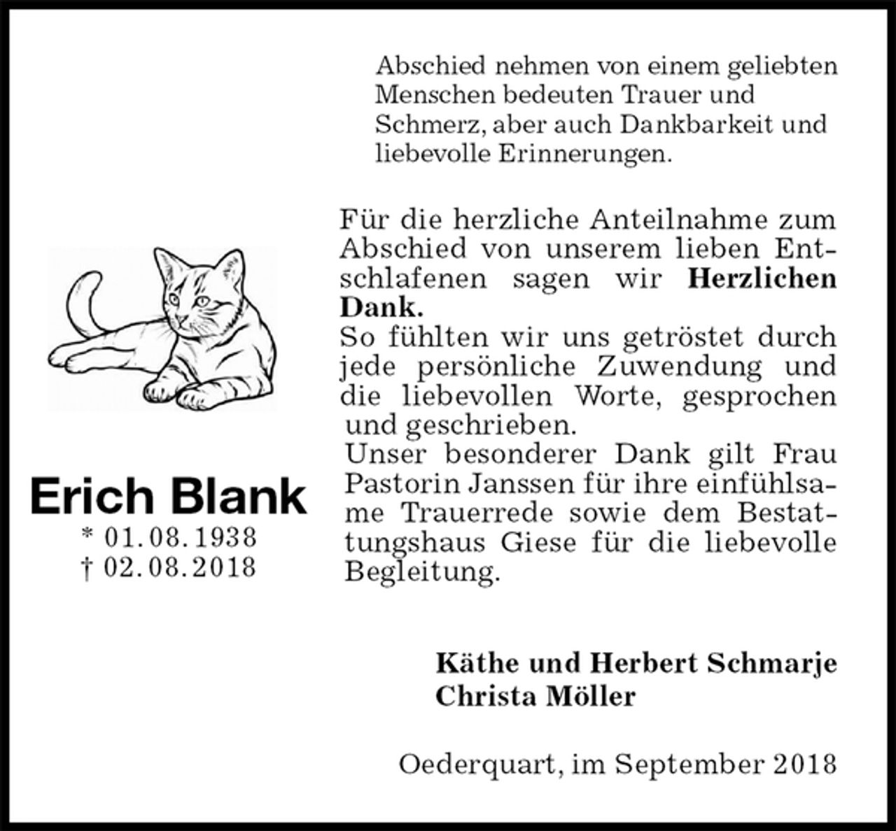 <p>Abschied nehmen von einem geliebten Menschen bedeuten Trauer und Schmerz, aber auch Dankbarkeit und liebevolle Erinnerungen.<br />Für die herzliche Anteilnahme zum Abschied von unserem lieben Entschlafenen sagen wir Herzlichen Dank.<br />So fühlten wir uns getröstet durch jede persönliche Zuwendung und die liebevollen Worte, gesprochen und geschrieben.<br />Unser besonderer Dank gilt Frau Pastorin Janssen für ihre einfühlsame Trauerrede sowie dem Bestattungshaus Giese für die liebevolle Begleitung.<br />Käthe und Herbert Schmarje<br />Christa Möller<br />Oederquart, im September 2018</p><p>Erich Blank<br />* 01. 08. 1938<br />† 02. 08. 2018</p>