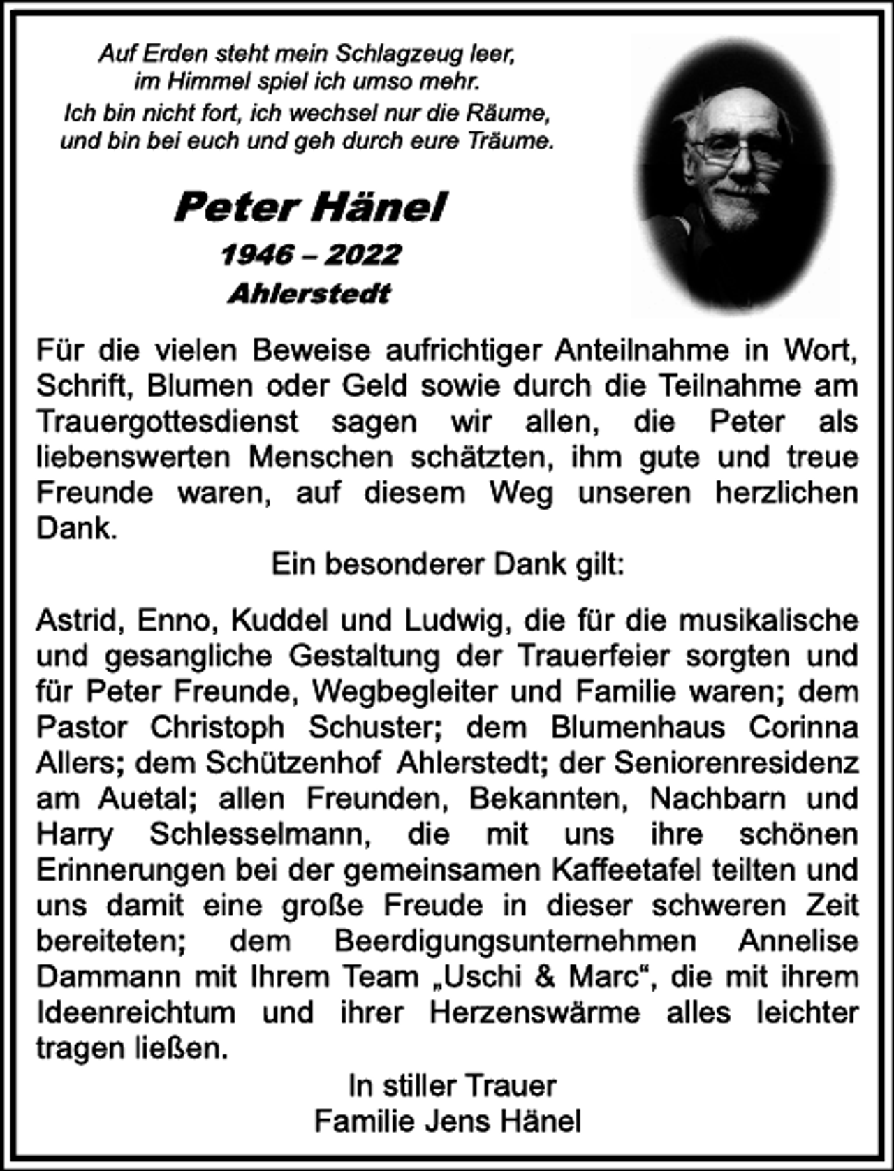 <p>Auf Erden steht mein Schlagzeug leer,<br />im Himmel spiel ich umso mehr.<br />Ich bin nicht fort, ich wechsel nur die Räume,<br />und bin bei euch und geh durch eure Träume.<br />Peter Hänel<br />1946 - 2022<br />Ahlerstedt<br />Für die vielen Beweise aufrichtiger Anteilnahme in Wort,<br />Schrift, Blumen oder Geld sowie durch die Teilnahme am<br />Trauergottesdienst sagen wir allen, die Peter als<br />liebenswerten Menschen schätzten, ihm gute und treue<br />Freunde waren, auf diesem Weg unseren herzlichen<br />Dank.<br />Ein besonderer Dank gilt:<br />Astrid, Enno, Kuddel und Ludwig, die für die musikalische<br />und gesangliche Gestaltung der Trauerfeier sorgten und<br />für Peter Freunde, Wegbegleiter und Familie waren; dem<br />Pastor Christoph Schuster; dem Blumenhaus Corinna<br />Allers; dem Schützenhof Ahlerstedt; der Seniorenresidenz<br />am Auetal; allen Freunden, Bekannten, Nachbarn und<br />Harry Schlesselmann, die mit uns ihre schönen<br />Erinnerungen bei der gemeinsamen Kaffeetafel teilten und<br />uns damit eine große Freude in dieser schweren Zeit<br />bereiteten; dem Beerdigungsunternehmen Annelise<br />Dammann mit Ihrem Team „Uschi &amp; Marc“, die mit ihrem<br />Ideenreichtum und ihrer Herzenswärme alles leichter<br />tragen ließen.<br />In stiller Trauer<br />Familie Jens Hänel</p>