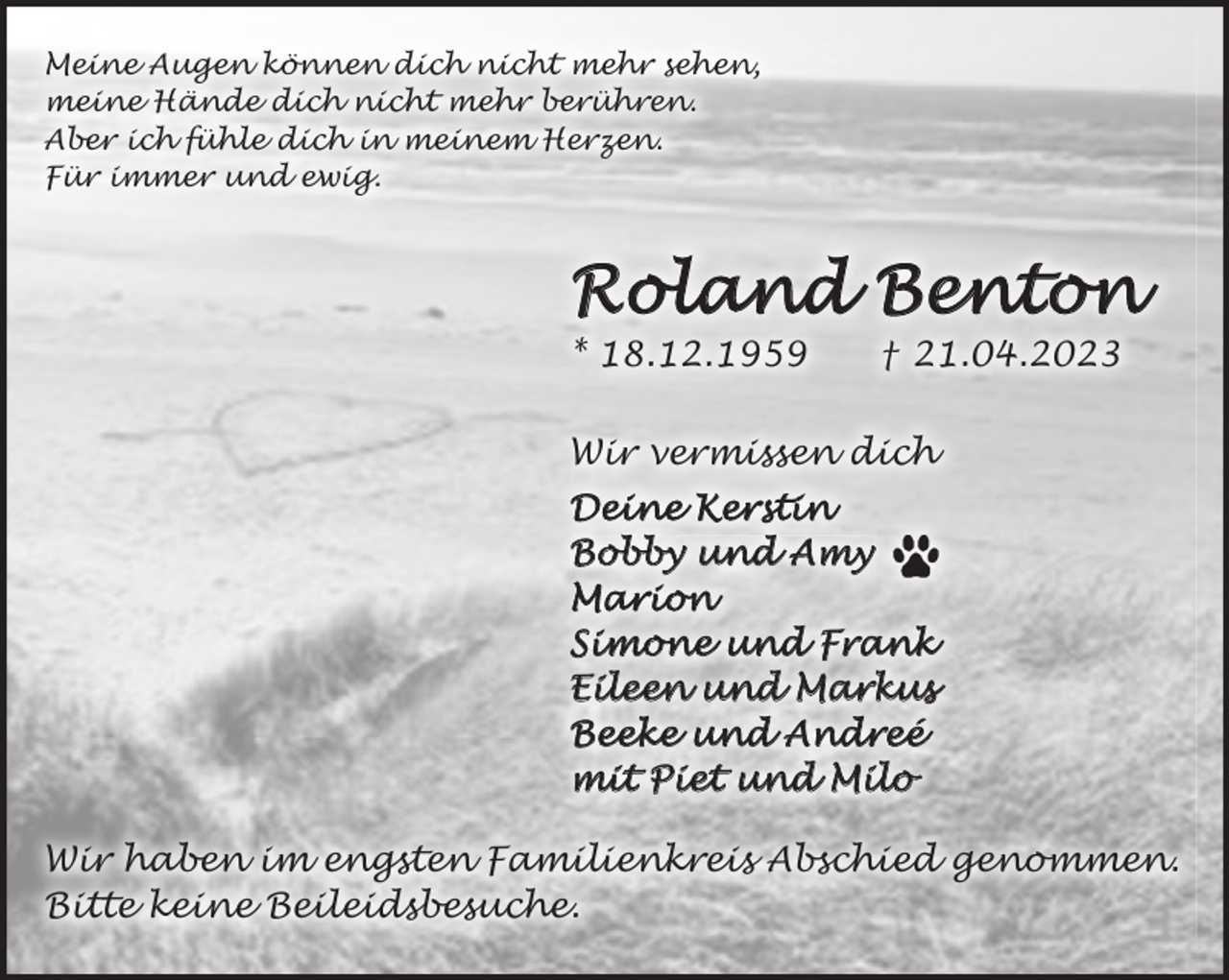 <p>Meine Augen können dich nicht mehr sehen,<br />meine Hände dich nicht mehr berühren.<br />Aber ich fühle dich in meinem Herzen.<br />Für immer und ewig.<br />Roland Benton<br />* 18.12.1959 † 21.04.2023<br />Wir vermissen dich<br />Deine Kerstin<br />Bobby und Amy (Hundepfote)<br />Marion<br />Simone und Frank<br />Eileen und Markus<br />Beeke und Andreé<br />mit Piet und Milo<br />Wir haben im engsten Familienkreis Abschied genommen.<br />Bitte keine Beileidsbesuche.</p>