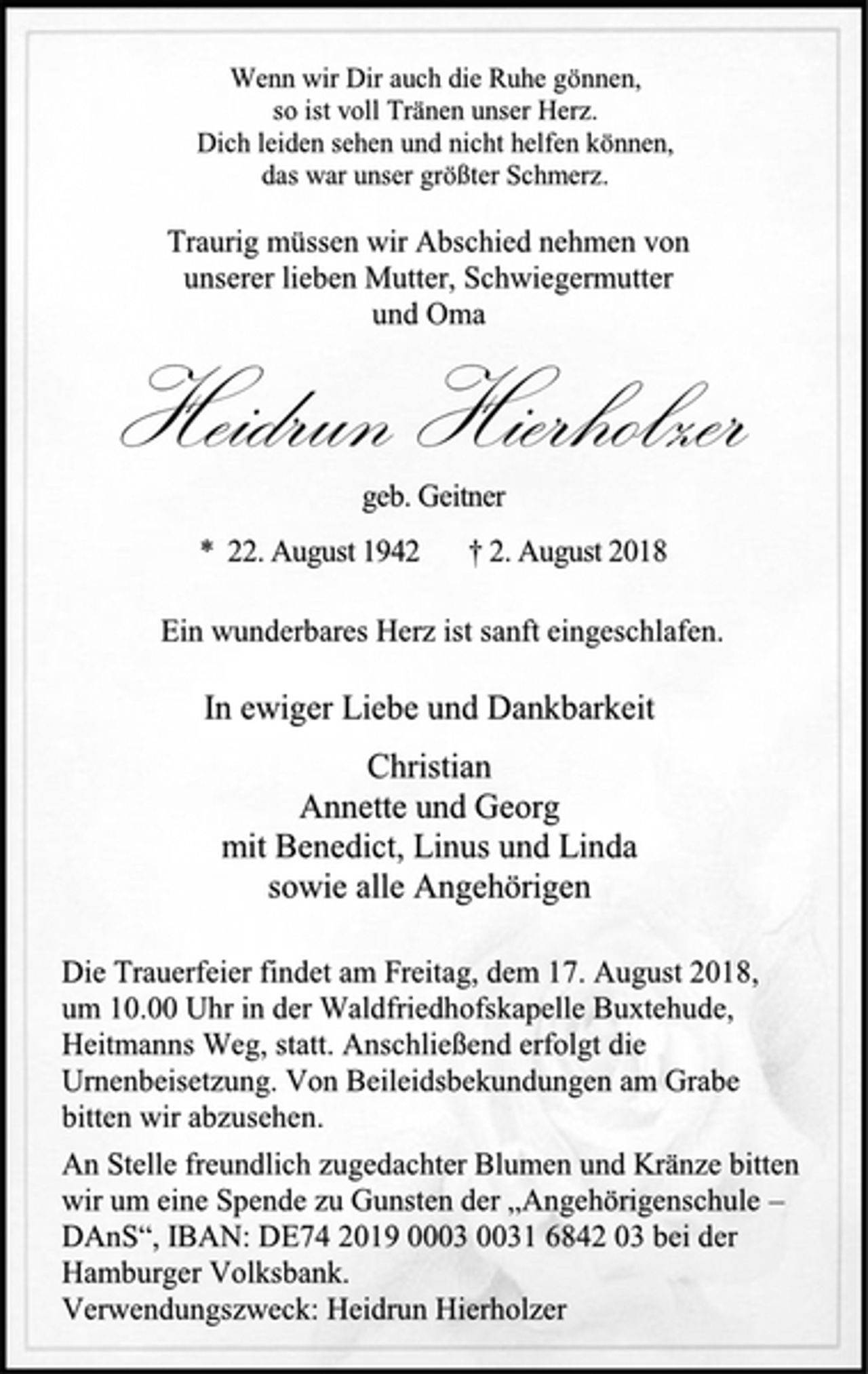 <p>Wenn wir Dir auch die Ruhe gönnen,<br />so ist voll Tränen unser Herz.<br />Dich leiden sehen und nicht helfen können,<br />das war unser größter Schmerz.<br />Traurig müssen wir Abschied nehmen von<br />unserer lieben Mutter, Schwiegermutter<br />und Oma<br />Heidrun Hierholzer<br />geb. Geitner<br />* 22. August 1942 † 2. August 2018</p><p>Ein wunderbares Herz ist sanft eingeschlafen.<br />In ewiger Liebe und Dankbarkeit<br />Christian<br />Annette und Georg<br />mit Benedict, Linus und Linda<br />sowie alle Angehörigen<br />Die Trauerfeier findet am Freitag, dem 17. August 2018,<br />um 10.00 Uhr in der Waldfriedhofskapelle Buxtehude,<br />Heitmanns Weg, statt. Anschließend erfolgt die<br />Urnenbeisetzung. Von Beileidsbekundungen am Grabe<br />bitten wir abzusehen.<br />An Stelle freundlich zugedachter Blumen und Kränze bitten<br />wir um eine Spende zu Gunsten der „Angehörigenschule –<br />DAnS“, IBAN: DE74 2019 0003 0031 6842 03 bei der<br />Hamburger Volksbank.<br />Verwendungszweck: Heidrun Hierholzer</p>