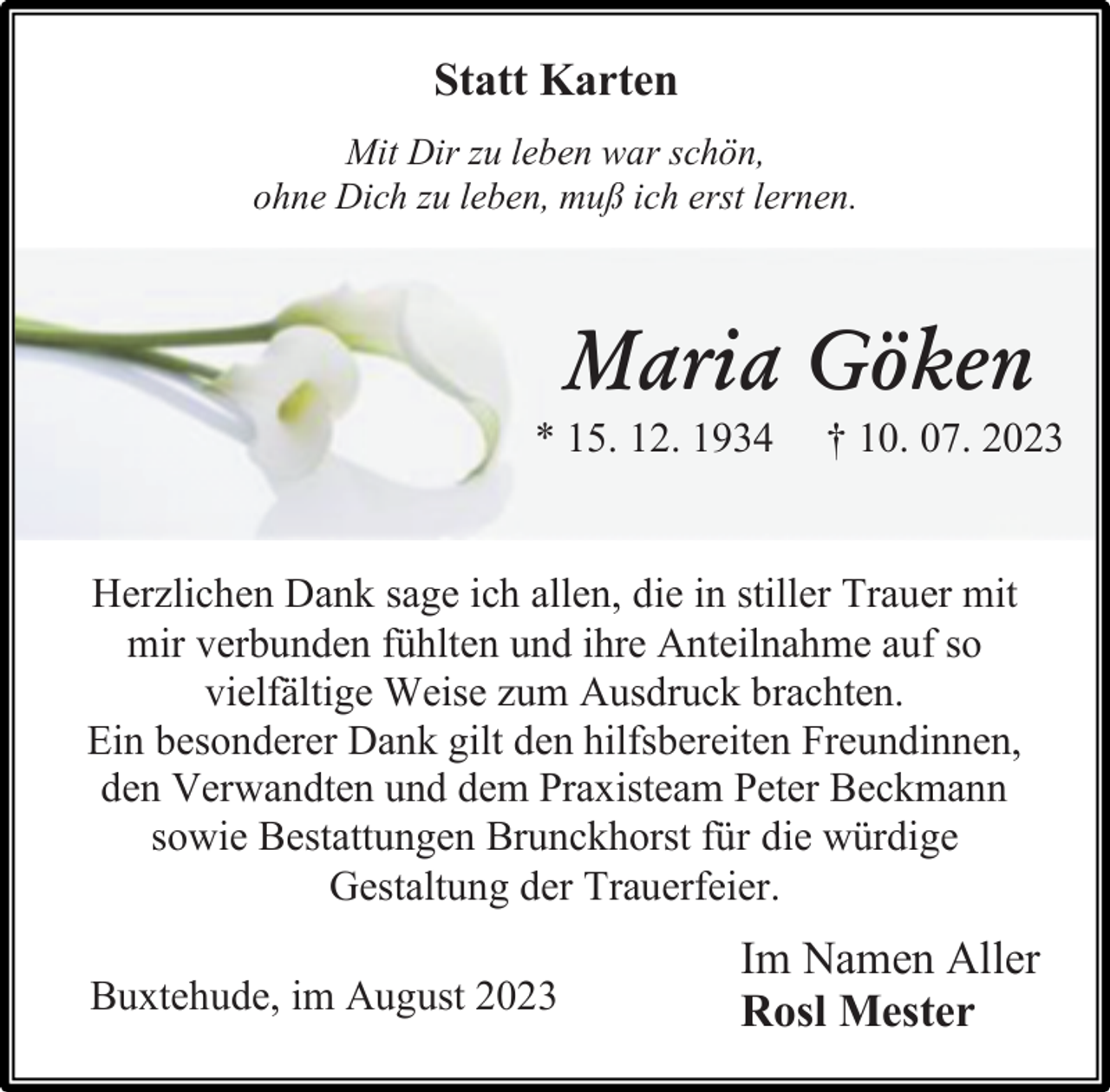 <p>Statt Karten<br />Mit Dir zu leben war schön,<br />ohne Dich zu leben, muß ich erst lernen.<br />Maria Göken<br />* 15. 12. 1934 † 10. 07. 2023<br />Herzlichen Dank sage ich allen, die in stiller Trauer mit<br />mir verbunden fühlten und ihre Anteilnahme auf so<br />vielfältige Weise zum Ausdruck brachten.<br />Ein besonderer Dank gilt den hilfsbereiten Freundinnen,<br />den Verwandten und dem Praxisteam Peter Beckmann<br />sowie Bestattungen Brunckhorst für die würdige<br />Gestaltung der Trauerfeier.<br />Buxtehude, im August 2023<br />Im Namen Aller<br />Rosl Meste</p>