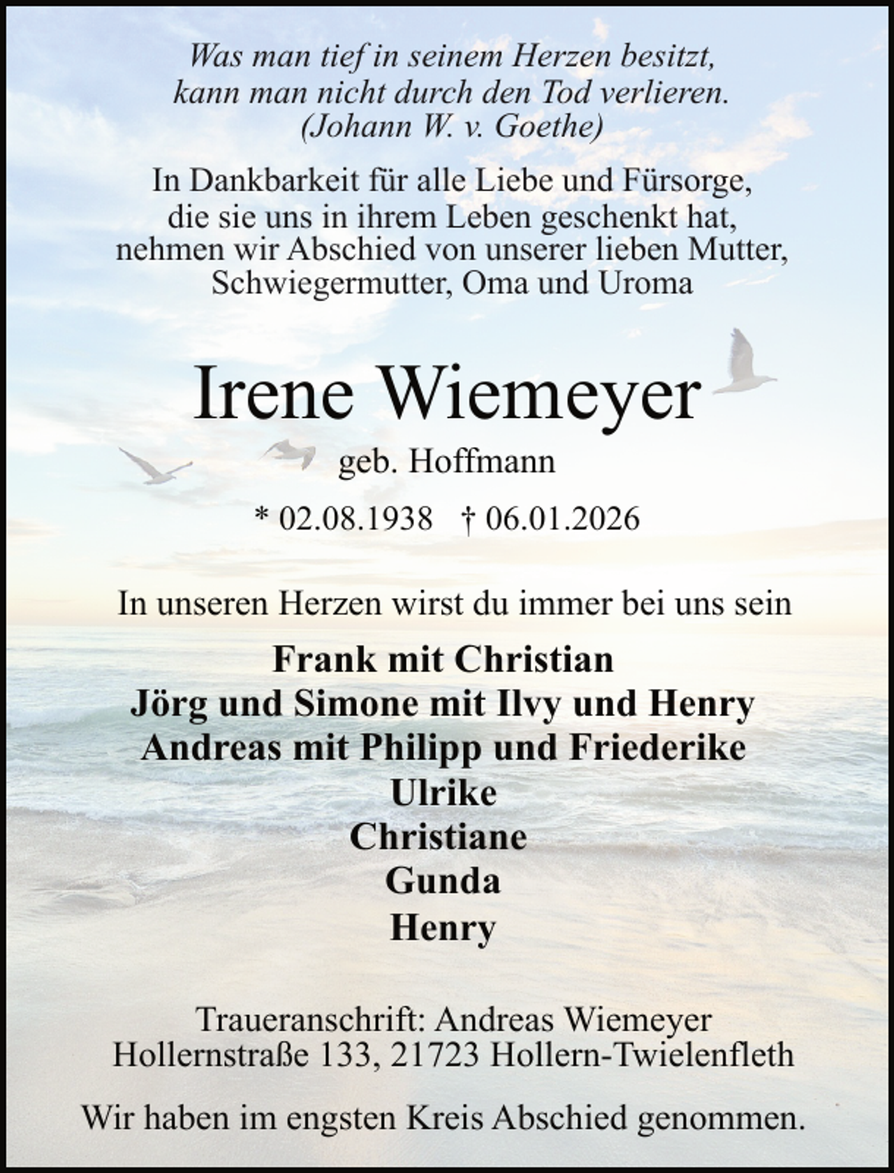 <p>Was man tief in seinem Herzen besitzt,<br />kann man nicht durch den Tod verlieren.<br />(Johann W. v. Goethe)<br />In Dankbarkeit für alle Liebe und Fürsorge,<br />die sie uns in ihrem Leben geschenkt hat,<br />nehmen wir Abschied von unserer lieben Mutter,<br />Schwiegermutter, Oma und Uroma</p><p>Irene Wiemeyer<br />geb. Hoffmann</p><p>* 02.08.1938 † 06.01.2026</p><p>In unseren Herzen wirst du immer bei uns sein</p><p>Frank mit Christian<br />Jörg und Simone mit Ilvy und Henry<br />Andreas mit Philipp und Friederike<br />Ulrike<br />Christiane<br />Gunda<br />Henry<br />Traueranschrift: Andreas Wiemeyer<br />Hollernstraße 133, 21723 Hollern-Twielenfleth<br />Wir haben im engsten Kreis Abschied genommen.</p>