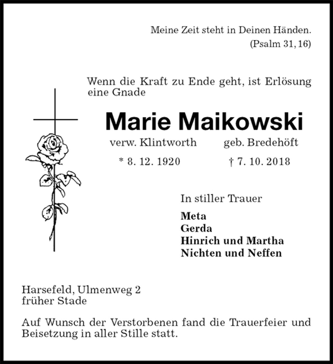 <p>Meine Zeit steht in Deinen Händen.<br />(Psalm 31, 16)<br />Marie Maikowski<br />verw. Klintworth geb. Bredehöft<br />* 8. 12. 1920 † 7. 10. 2018<br />In stiller Trauer<br />Meta<br />Gerda<br />Hinrich und Martha<br />Nichten und Neffen<br />Harsefeld, Ulmenweg 2<br />früher Stade</p><p>Auf Wunsch der Verstorbenen fand die Trauerfeier und Beisetzung in aller Stille statt.</p><p>Wenn die Kraft zu Ende geht, ist Erlösung eine Gnade</p>