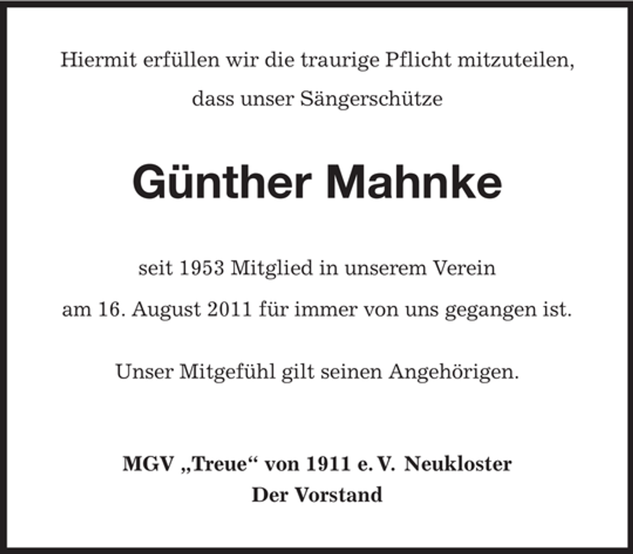 <p>Hiermit erfüllen wir die traurige Pflicht mitzuteilen,<br />dass unser Sängerschütze</p><p>Günther Mahnke<br />seit 1953 Mitglied in unserem Verein<br />am 16. August 2011 für immer von uns gegangen ist.<br />Unser Mitgefühl gilt seinen Angehörigen.</p><p>MGV „Treue“ von 1911 e. V. Neukloster<br />Der Vorstand</p>