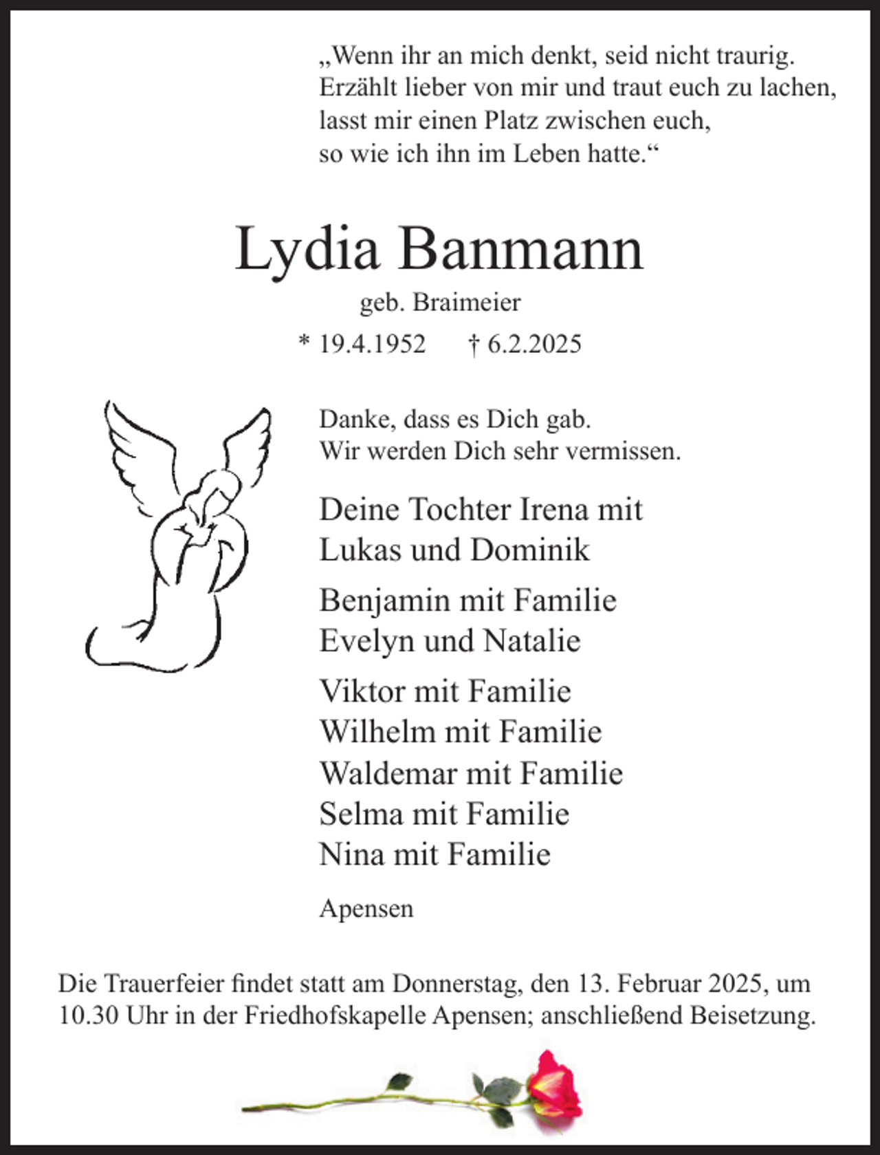 <p>„Wenn ihr an mich denkt, seid nicht traurig.<br />Erzählt lieber von mir und traut euch zu lachen,<br />lasst mir einen Platz zwischen euch,<br />so wie ich ihn im Leben hatte.“</p><p>Lydia Banmann<br />geb. Braimeier</p><p>* 19.4.1952</p><p>† 6.2.2025</p><p>Danke, dass es Dich gab.<br />Wir werden Dich sehr vermissen.</p><p>Deine Tochter Irena mit<br />Lukas und Dominik<br />Benjamin mit Familie<br />Evelyn und Natalie<br />Viktor mit Familie<br />Wilhelm mit Familie<br />Waldemar mit Familie<br />Selma mit Familie<br />Nina mit Familie<br />Apensen<br />Die Trauerfeier findet statt am Donnerstag, den 13. Februar 2025, um<br />10.30 Uhr in der Friedhofskapelle Apensen; anschließend Beisetzung.</p>