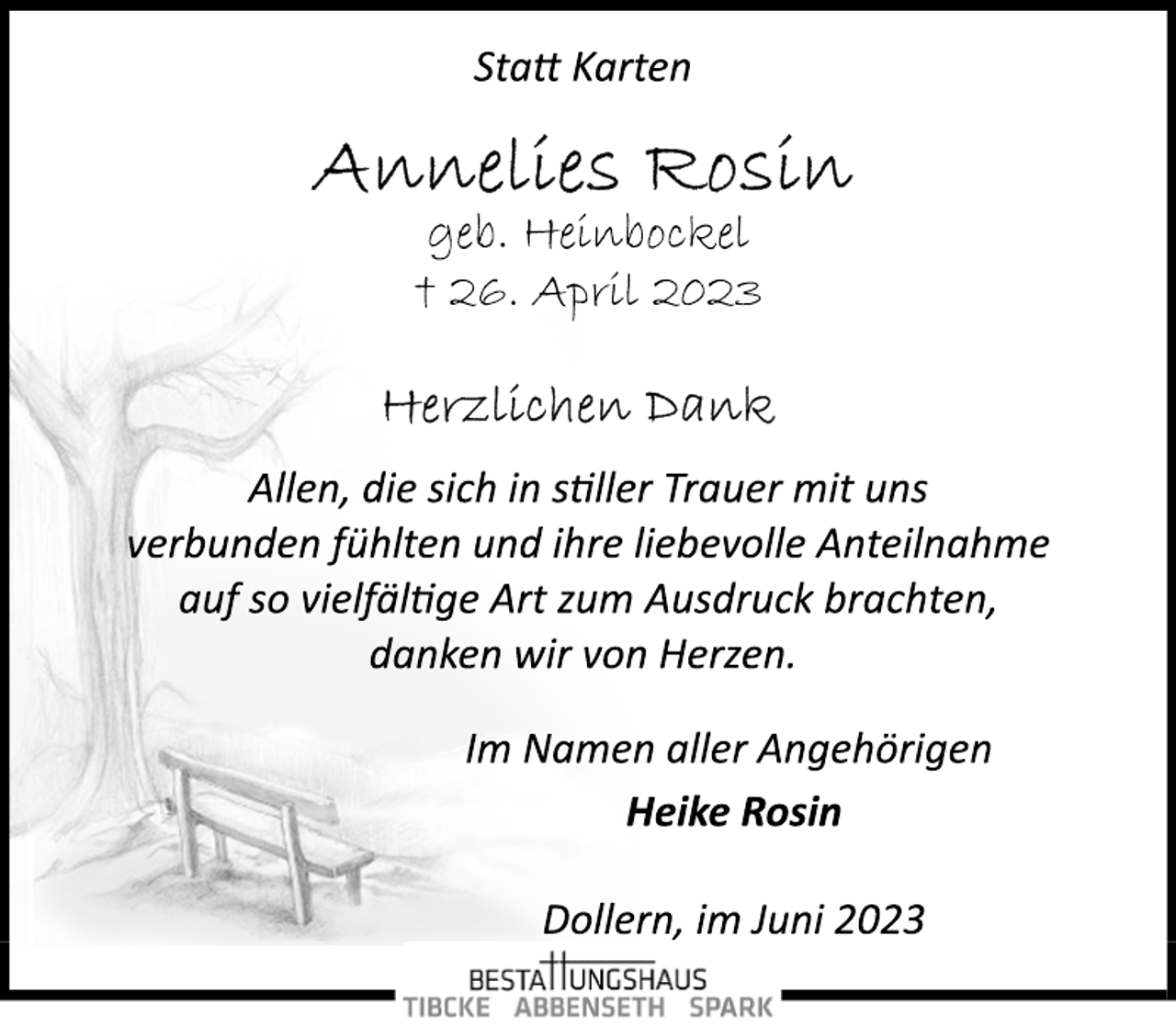 <p>Statt Karten<br />Annelies Rosin<br />geb. Heinbockel<br />† 26. April 2023<br />Gerzlichen Dank<br />Allen, die sich in stiller Trauer mit uns</p><p>verbunden fühlten und ihre liebevolle Anteilnahme<br />auf so vielfältige Art zum Ausdruck brachten,</p><p>danken wir von Herzen.<br />m Namen aller Angehörigen<br />Heike Rosin<br />Dollern, im Juni 2023</p>