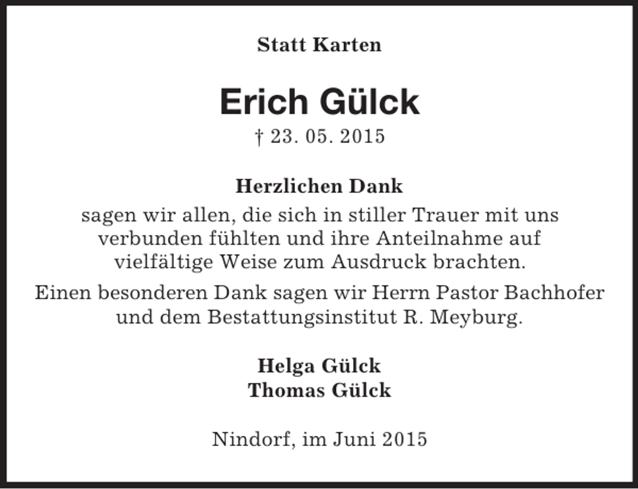 <p>Statt Karten<br />Erich Gülck<br />† 23. 05. 2015<br />Herzlichen Dank<br />sagen wir allen, die sich in stiller Trauer mit uns<br />verbunden fühlten und ihre Anteilnahme auf<br />vielfältige Weise zum Ausdruck brachten.<br />Einen besonderen Dank sagen wir Herrn Pastor Bachhofer<br />und dem Bestattungsinstitut R. Meyburg.<br />Helga Gülck<br />Thomas Gülck<br />Nindorf, im Juni 2015</p>