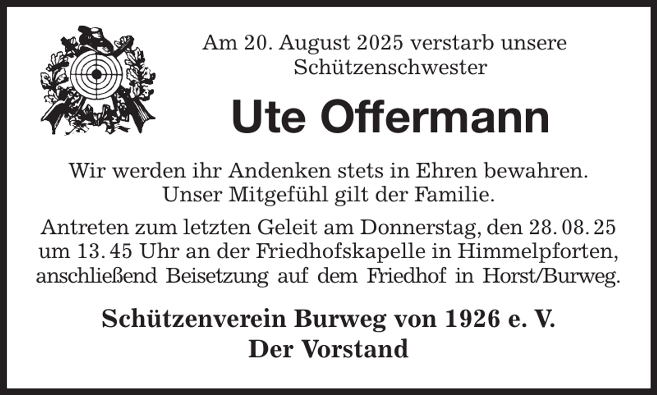 <p>Am 20. August 2025 verstarb unsere<br />Schützenschwester<br />Ute Offermann<br />Wir werden ihr Andenken stets in Ehren bewahren.<br />Unser Mitgefühl gilt der Familie.<br />Antreten zum letzten Geleit am Donnerstag, den 28. 08. 25 um 13. 45 Uhr an der Friedhofskapelle in Himmelpforten,<br />anschließend Beisetzung auf dem Friedhof in Horst/Burweg.<br />Schützenverein Burweg von 1926 e. V.<br />Der Vorstand</p>