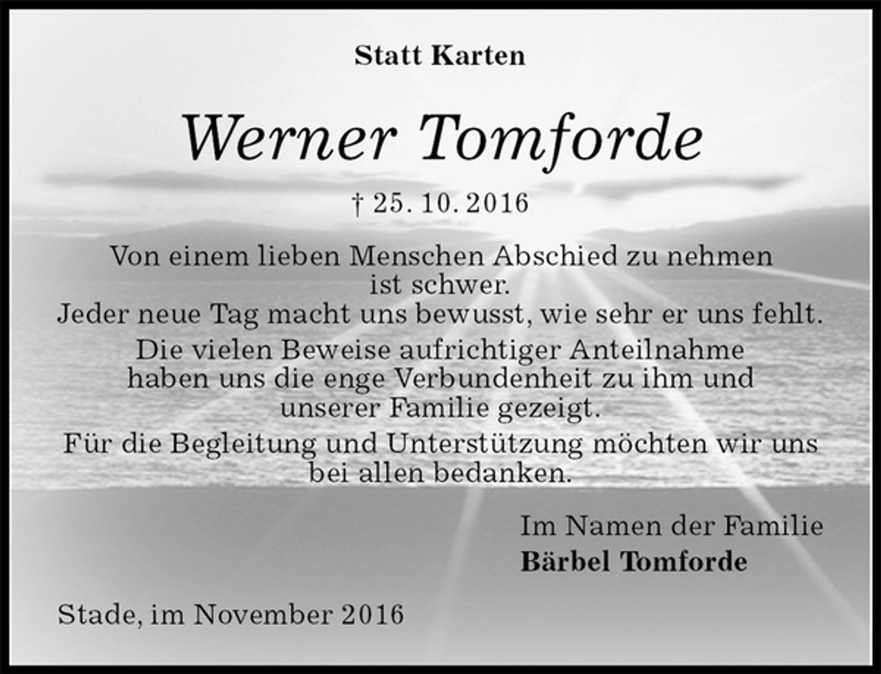 <p>Statt Karten<br />Werner Tomforde<br />† 25. 10. 2016<br />Von einem lieben Menschen Abschied zu nehmen<br />ist schwer.<br />Jeder neue Tag macht uns bewusst, wie sehr er uns fehlt.<br />Die vielen Beweise aufrichtiger Anteilnahme<br />haben uns die enge Verbundenheit zu ihm und<br />unserer Familie gezeigt.<br />Für die Begleitung und Unterstützung möchten wir uns bei allen bedanken.<br />Im Namen der Familie<br />Bärbel Tomforde<br />Stade, im November 2016</p>