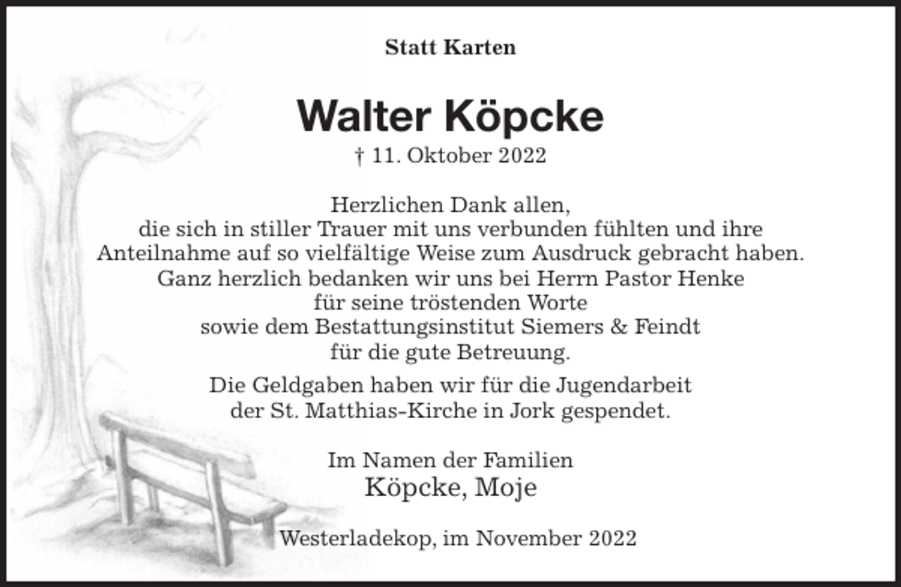 <p>Statt Karten<br />Walter Köpcke<br />† 11. Oktober 2022<br />Herzlichen Dank allen,<br />die sich in stiller Trauer mit uns verbunden fühlten und ihre<br />Anteilnahme auf so vielfältige Weise zum Ausdruck gebracht haben.<br />Ganz herzlich bedanken wir uns bei Herrn Pastor Henke<br />für seine tröstenden Worte<br />sowie dem Bestattungsinstitut Siemers &amp; Feindt<br />für die gute Betreuung.<br />Die Geldgaben haben wir für die Jugendarbeit<br />der St. Matthias-Kirche in Jork gespendet.<br />Im Namen der Familien<br />Köpcke, Moje<br />Westerladekop, im November 2022</p>