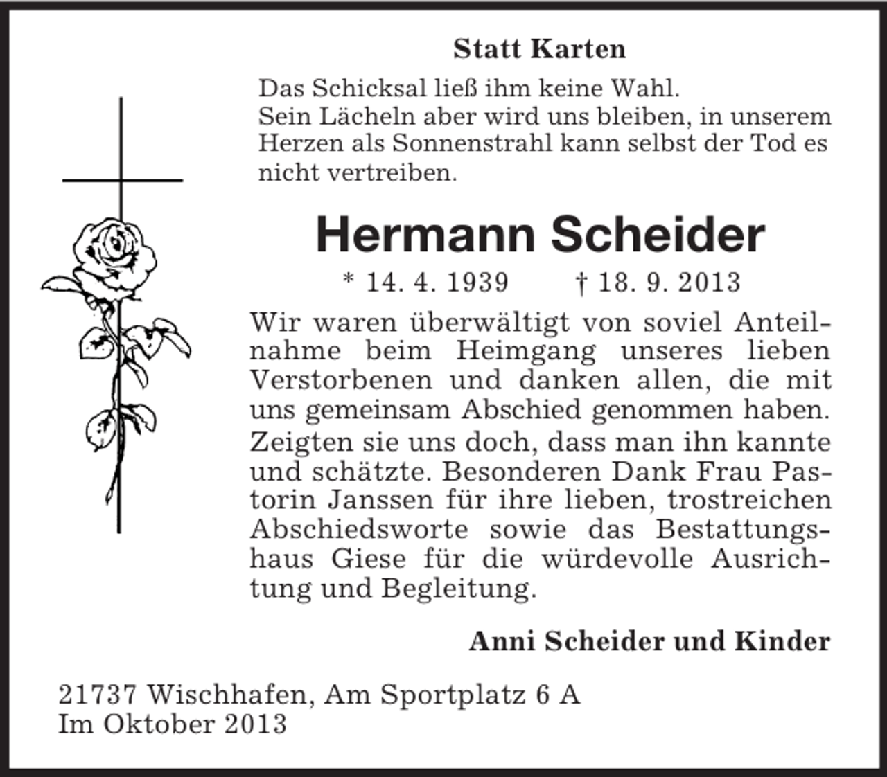 <p>Statt Karten<br />Das Schicksal ließ ihm keine Wahl.<br />Sein Lächeln aber wird uns bleiben, in unserem<br />Herzen als Sonnenstrahl kann selbst der Tod es<br />nicht vertreiben.</p><p>Hermann Scheider<br />* 14. 4. 1939<br />† 18. 9. 2013<br />Wir waren überwältigt von soviel Anteilnahme beim Heimgang unseres lieben<br />Verstorbenen und danken allen, die mit<br />uns gemeinsam Abschied genommen haben.<br />Zeigten sie uns doch, dass man ihn kannte<br />und schätzte. Besonderen Dank Frau Pastorin Janssen für ihre lieben, trostreichen<br />Abschiedsworte sowie das Bestattungshaus Giese für die würdevolle Ausrichtung und Begleitung.<br />Anni Scheider und Kinder<br />21737 Wischhafen, Am Sportplatz 6 A<br />Im Oktober 2013</p>