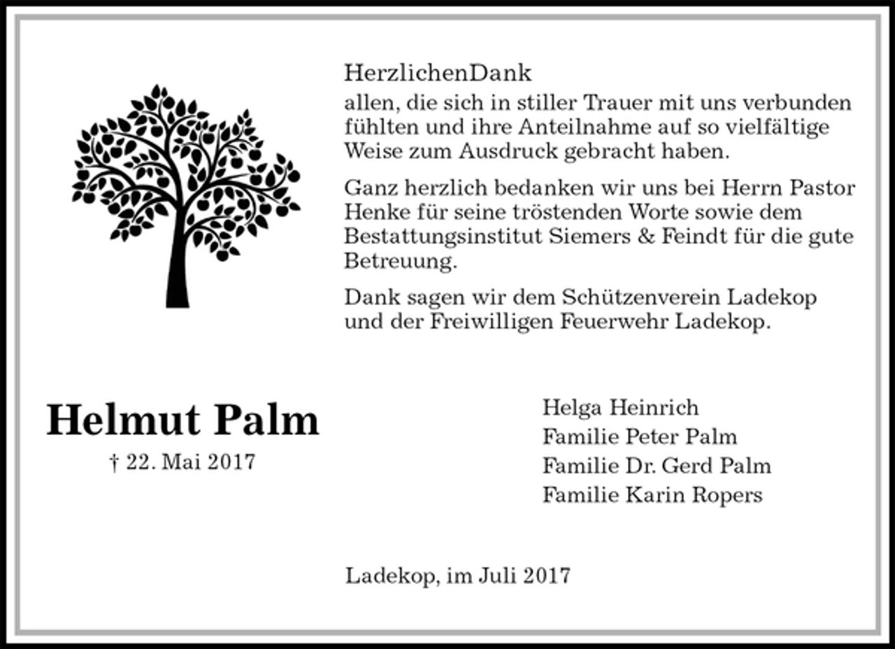 <p>HerzlichenDank<br />allen, die sich in stiller Trauer mit uns verbunden fühlten und ihre Anteilnahme auf so vielfältige Weise zum Ausdruck gebracht haben.<br />Ganz herzlich bedanken wir uns bei Herrn Pastor Henke für seine tröstenden Worte sowie dem<br />Bestattungsinstitut Siemers &amp; Feindt für die gute Betreuung.<br />Dank sagen wir dem Schützenverein Ladekop und der Freiwilligen Feuerwehr Ladekop.<br />Helga Heinrich<br />Familie Peter Palm<br />Familie Dr. Gerd Palm<br />Familie Karin Ropers<br />Ladekop, im Juli 2017</p><p>Helmut Palm<br />† 22. Mai 2017</p>