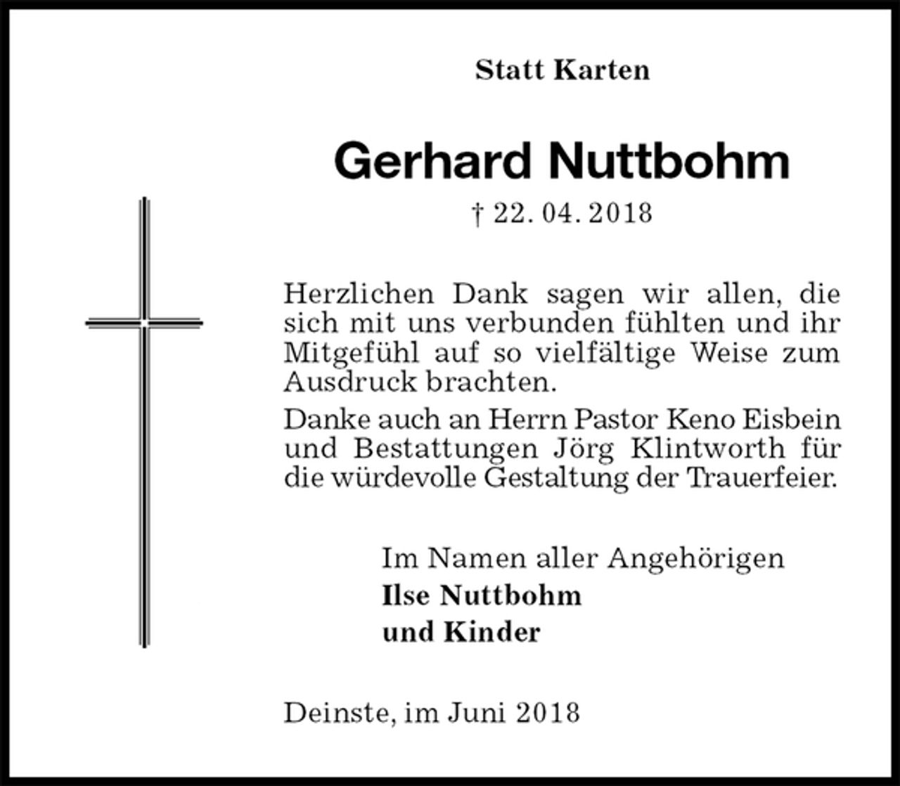 <p>Statt Karten<br />Gerhard Nuttbohm<br />† 22. 04. 2018<br />Herzlichen Dank sagen wir allen, die sich mit uns verbunden fühlten und ihr Mitgefühl auf so vielfältige Weise zum Ausdruck brachten.<br />Danke auch an Herrn Pastor Keno Eisbein und Bestattungen Jörg Klintworth für die würdevolle Gestaltung der Trauerfeier.<br />Im Namen aller Angehörigen<br />Ilse Nuttbohm<br />und Kinder<br />Deinste, im Juni 2018</p>