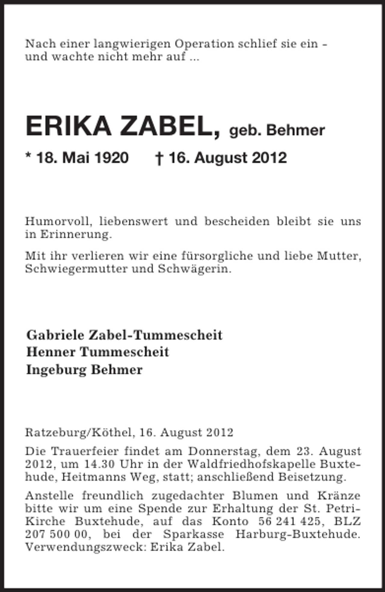 <p>Nach einer langwierigen Operation schlief sie ein -<br />und wachte nicht mehr auf ...<br />ERIKA ZABEL, geb. Behmer<br />* 18. Mai 1920 † 16. August 2012<br />Humorvoll, liebenswert und bescheiden bleibt sie uns<br />in Erinnerung.<br />Mit ihr verlieren wir eine fürsorgliche und liebe Mutter, Schwiegermutter und Schwägerin.<br />Gabriele Zabel-Tummescheit<br />Henner Tummescheit<br />Ingeburg Behmer<br />Ratzeburg/Köthel, 16. August 2012<br />Die Trauerfeier findet am Donnerstag, dem 23. August 2012, um 14.30 Uhr in der Waldfriedhofskapelle Buxtehude, Heitmanns Weg, statt; anschließend Beisetzung.<br />Anstelle freundlich zugedachter Blumen und Kränze bitte wir um eine Spende zur Erhaltung der St. Petri-Kirche Buxtehude, auf das Konto 56 241 425, BLZ 207 500 00, bei der Sparkasse Harburg-Buxtehude.<br />Verwendungszweck: Erika Zabel.</p>