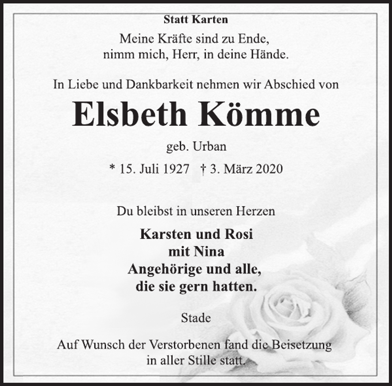 <p>Statt Karten<br />Meine Kräfte sind zu Ende,<br />nimm mich, Herr, in deine Hände.<br />In Liebe und Dankbarkeit nehmen wir Abschied von<br />Elsbeth Kömme<br />geb. Urban<br />* 15. Juli 1927 † 3. März 2020<br />Du bleibst in unseren Herzen<br />Karsten und Rosi<br />mit Nina<br />Angehörige und alle,<br />die sie gern hatten.<br />Stade<br />Auf Wunsch der Verstorbenen fand die Beisetzung<br />in aller Stille statt.</p>