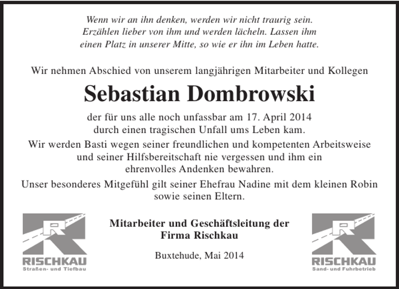 <p>Wenn wir an ihn denken, werden wir nicht traurig sein.<br />Erzählen lieber von ihm und werden lächeln. Lassen ihm<br />einen Platz in unserer Mitte, so wie er ihn im Leben hatte.</p><p>Wir nehmen Abschied von unserem langjährigen Mitarbeiter und Kollegen</p><p>Sebastian Dombrowski</p><p>der für uns alle noch unfassbar am 17. April 2014 durch einen tragischen Unfall ums Leben kam.<br />Wir werden Basti wegen seiner freundlichen und kompetenten Arbeitsweise und seiner Hilfsbereitschaft nie vergessen und ihm ein ehrenvolles Andenken bewahren.<br />Unser besonderes Mitgefühl gilt seiner Ehefrau Nadine mit dem kleinen Robin sowie seinen Eltern.</p><p>Mitarbeiter und Geschäftsleitung der<br />Firma Rischkau</p><p>Buxtehude</p>