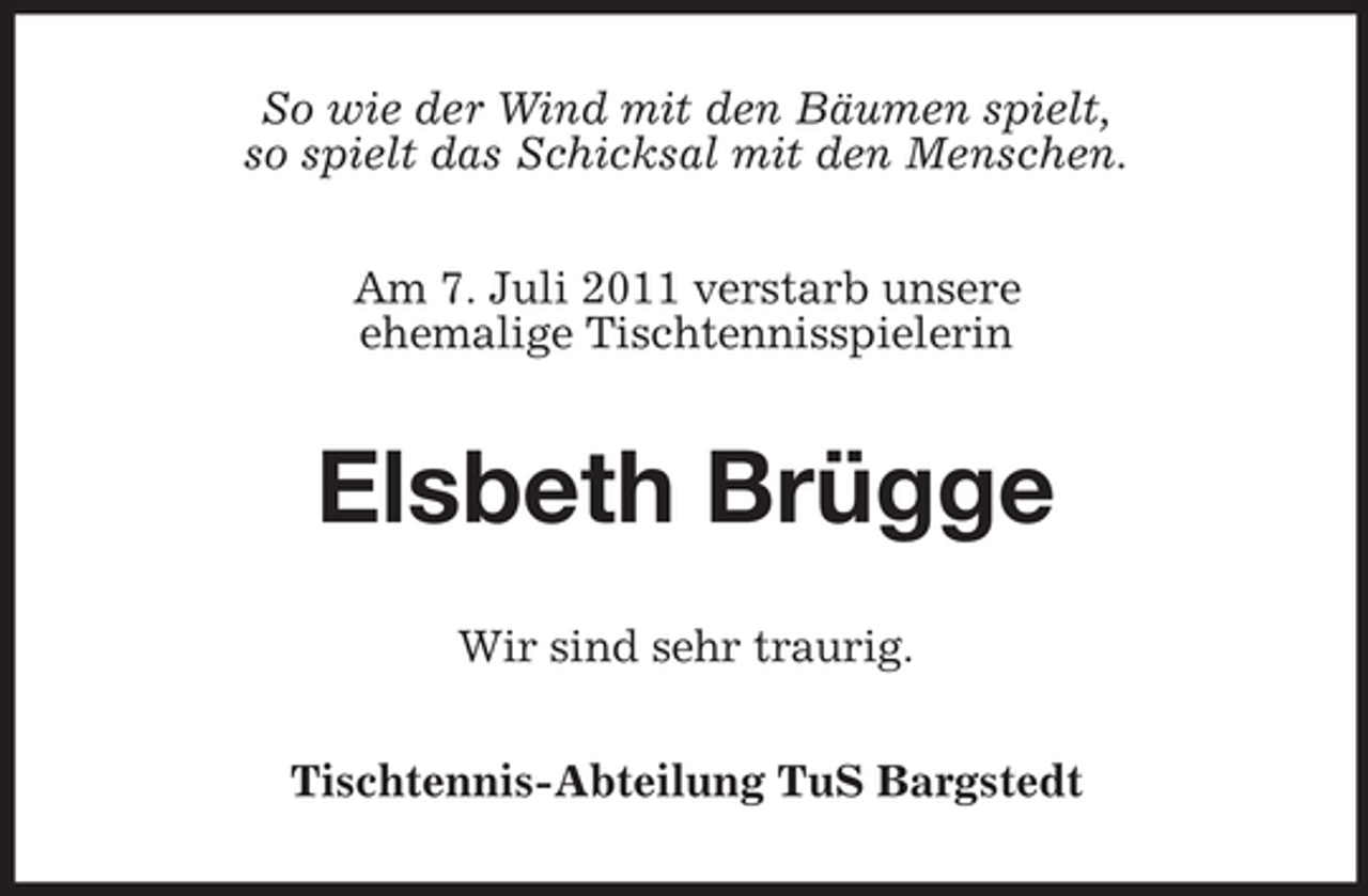<p>So wie der Wind mit den Bäumen spielt,<br />so spielt das Schicksal mit den Menschen.<br />Am 7. Juli 2011 verstarb unsere<br />ehemalige Tischtennisspielerin</p><p>Elsbeth Brügge<br />Wir sind sehr traurig.<br />Tischtennis-Abteilung TuS Bargstedt</p>