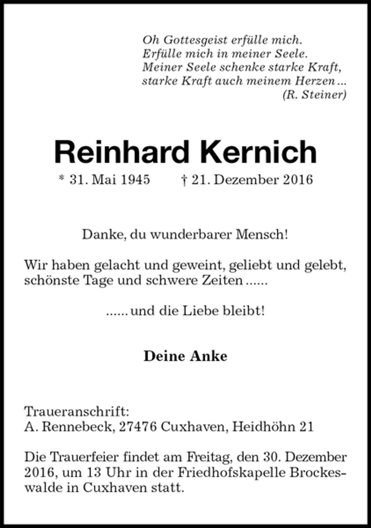 <p>Oh Gottesgeist erfülle mich.<br />Erfülle mich in meiner Seele.<br />Meiner Seele schenke starke Kraft,<br />starke Kraft auch meinem Herzen ...<br />(R. Steiner)<br />Reinhard Kernich<br />* 31. Mai 1945 † 21. Dezember 2016<br />Danke, du wunderbarer Mensch!</p><p>Wir haben gelacht und geweint, geliebt und gelebt,<br />schönste Tage und schwere Zeiten ......</p><p>...... und die Liebe bleibt!</p><p>Deine Anke<br />Traueranschrift:<br />A. Rennebeck, 27476 Cuxhaven, Heidhöhn 21</p><p>Die Trauerfeier findet am Freitag, den 30. Dezember<br />2016, um 13 Uhr in der Friedhofskapelle Brockeswalde in Cuxhaven statt.</p>