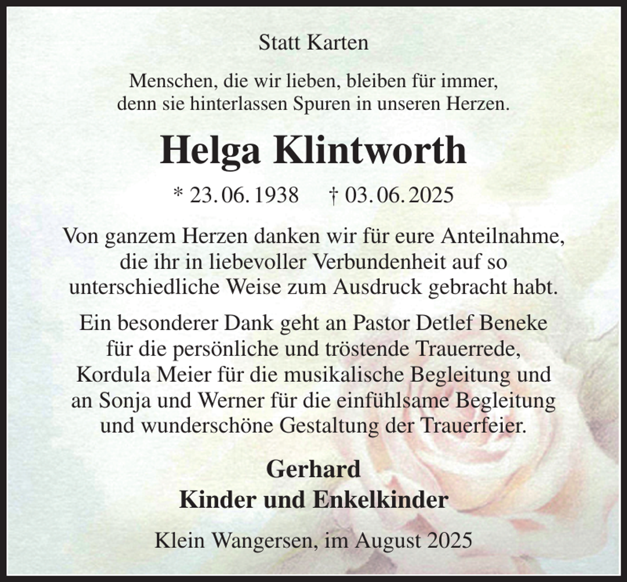 <p>Statt Karten<br />Menschen, die wir lieben, bleiben für immer,<br />denn sie hinterlassen Spuren in unseren Herzen.<br />Helga Klintworth<br />* 23. 06. 1938 † 03. 06. 2025<br />Von ganzem Herzen danken wir für eure Anteilnahme,<br />die ihr in liebevoller Verbundenheit auf so<br />unterschiedliche Weise zum Ausdruck gebracht habt.<br />Ein besonderer Dank geht an Pastor Detlef Beneke<br />für die persönliche und tröstende Trauerrede,<br />Kordula Meier für die musikalische Begleitung und<br />an Sonja und Werner für die einfühlsame Begleitung<br />und wunderschöne Gestaltung der Trauerfeier.<br />Gerhard<br />Kinder und Enkelkinder<br />Klein Wangersen, im August 2025</p>