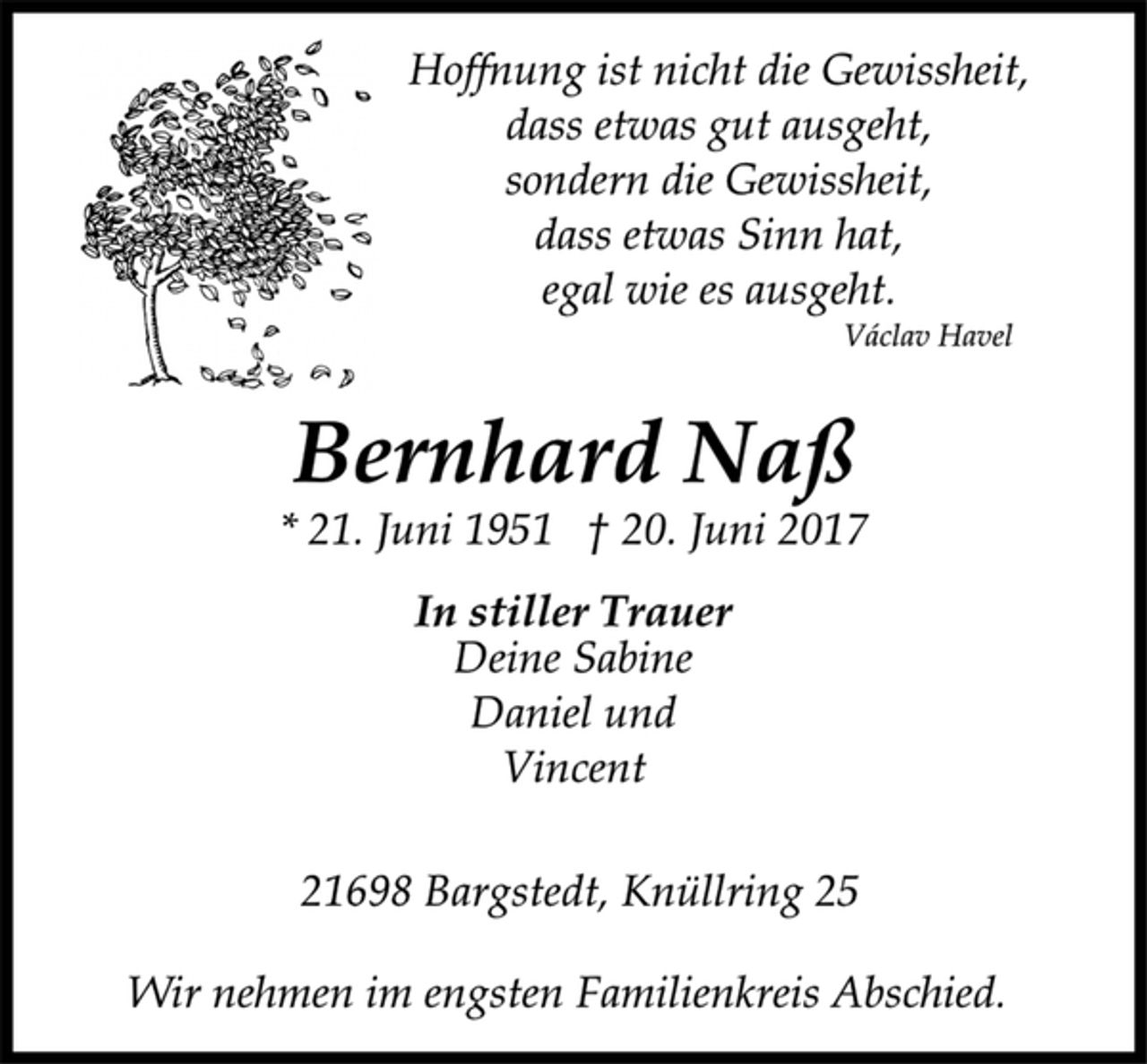 <p>Hoffnung ist nicht die Gewissheit,<br />dass etwas gut ausgeht,<br />sondern die Gewissheit,<br />dass etwas Sinn hat,<br />egal wie es ausgeht.</p>
<p>Václav Havel</p>
<p>Bernhard Naß</p>
<p>* 21. Juni 1951 † 20. Juni 2017<br />In stiller Trauer</p>
<p>Deine Sabine<br />Daniel und<br />Vincent</p>
<p>21698 Bargstedt, Knüllring 25</p>
<p>Wir nehmen im engsten Familienkreis Abschied.</p>
