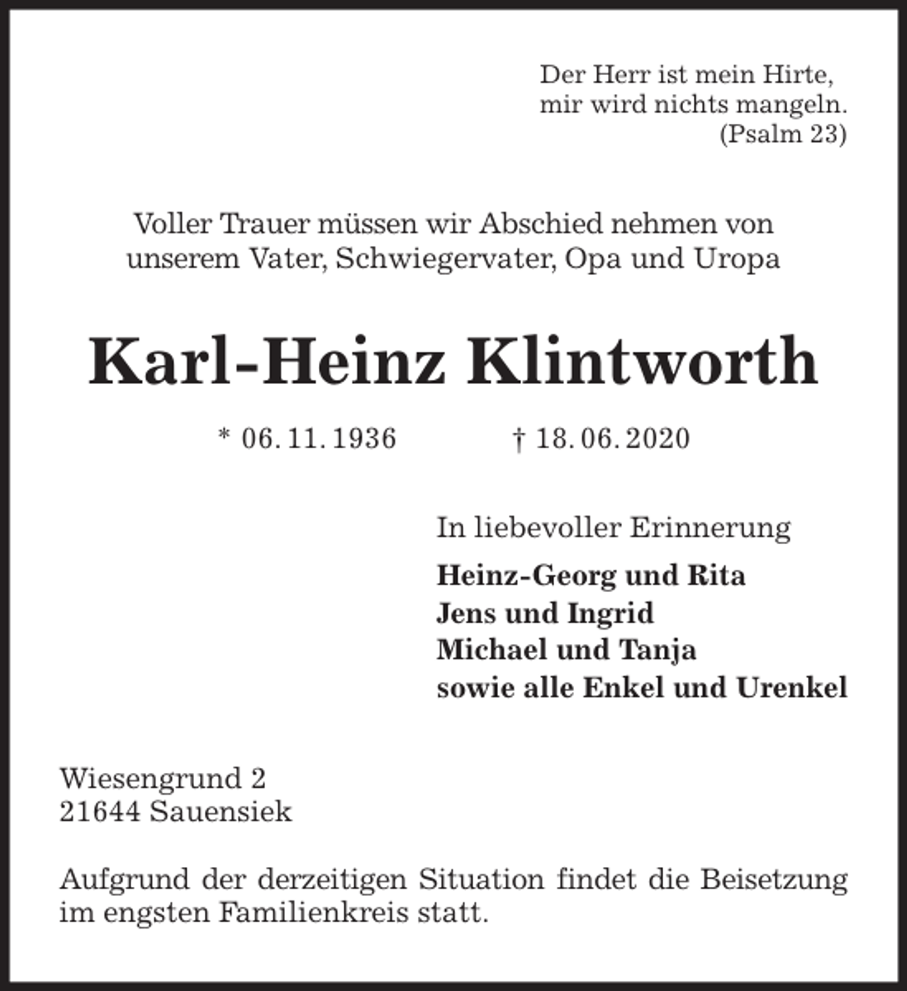 <p>Der Herr ist mein Hirte,<br />mir wird nichts mangeln.<br />(Psalm 23)<br />Voller Trauer müssen wir Abschied nehmen von<br />unserem Vater, Schwiegervater, Opa und Uropa<br />Karl-Heinz Klintworth<br />* 06. 11. 1936 † 18. 06. 2020<br />In liebevoller Erinnerung<br />Heinz-Georg und Rita<br />Jens und Ingrid<br />Michael und Tanja<br />sowie alle Enkel und Urenkel<br />Wiesengrund 2<br />21644 Sauensiek</p>
<p>Aufgrund der derzeitigen Situation findet die Beisetzung im engsten Familienkreis statt.</p>