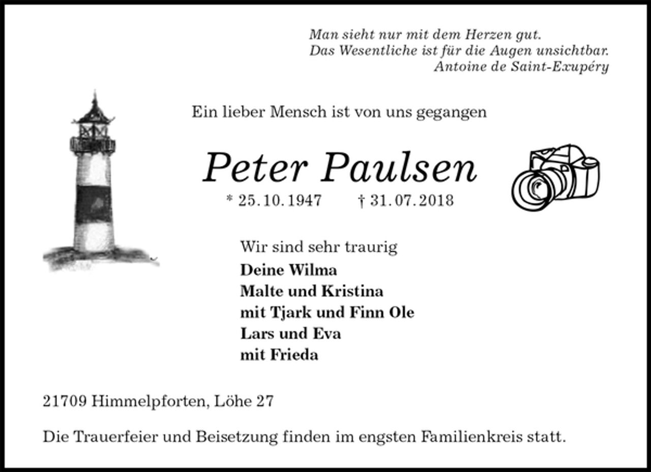 <p>Man sieht nur mit dem Herzen gut.<br />Das Wesentliche ist für die Augen unsichtbar.<br />Antoine de Saint-Exupéry<br />Ein lieber Mensch ist von uns gegangen<br />Peter Paulsen<br />* 25. 10. 1947 † 31. 07. 2018<br />Wir sind sehr traurig<br />Deine Wilma<br />Malte und Kristina<br />mit Tjark und Finn Ole<br />Lars und Eva<br />mit Frieda<br />21709 Himmelpforten, Löhe 27</p><p>Die Trauerfeier und Beisetzung finden im engsten Familienkreis statt.</p>