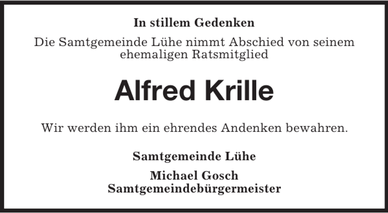 <p>In stillem Gedenken<br />Die Samtgemeinde Lühe nimmt Abschied von seinem<br />ehemaligen Ratsmitglied<br />Alfred Krille<br />Wir werden ihm ein ehrendes Andenken bewahren.<br />Samtgemeinde Lühe<br />Michael Gosch<br />Samtgemeindebürgermeister</p>