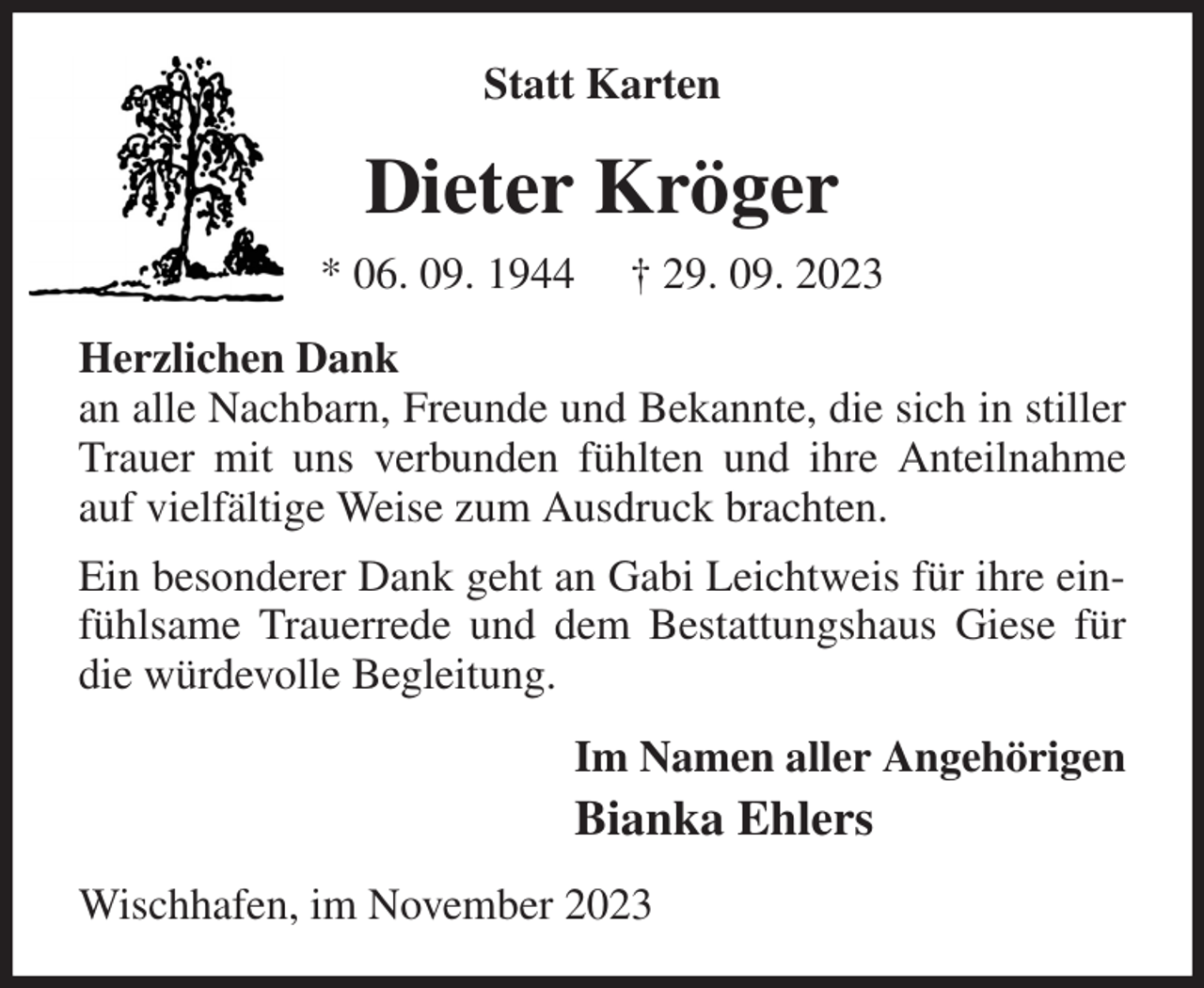 <p>Statt Karten<br />Dieter Kröger<br />* 06. 09. 1944 † 29. 09. 2023<br />Herzlichen Dank<br />an alle Nachbarn, Freunde und Bekannte, die sich in stiller Trauer mit uns verbunden fühlten und ihre Anteilnahme auf vielfältige Weise zum Ausdruck brachten.<br />Ein besonderer Dank geht an Gabi Leichtweis für ihre einfühlsame Trauerrede und dem Bestattungshaus Giese für die würdevolle Begleitung.<br />Im Namen aller Angehörigen<br />Bianka Ehlers<br />Wischhafen, im November 2023</p>