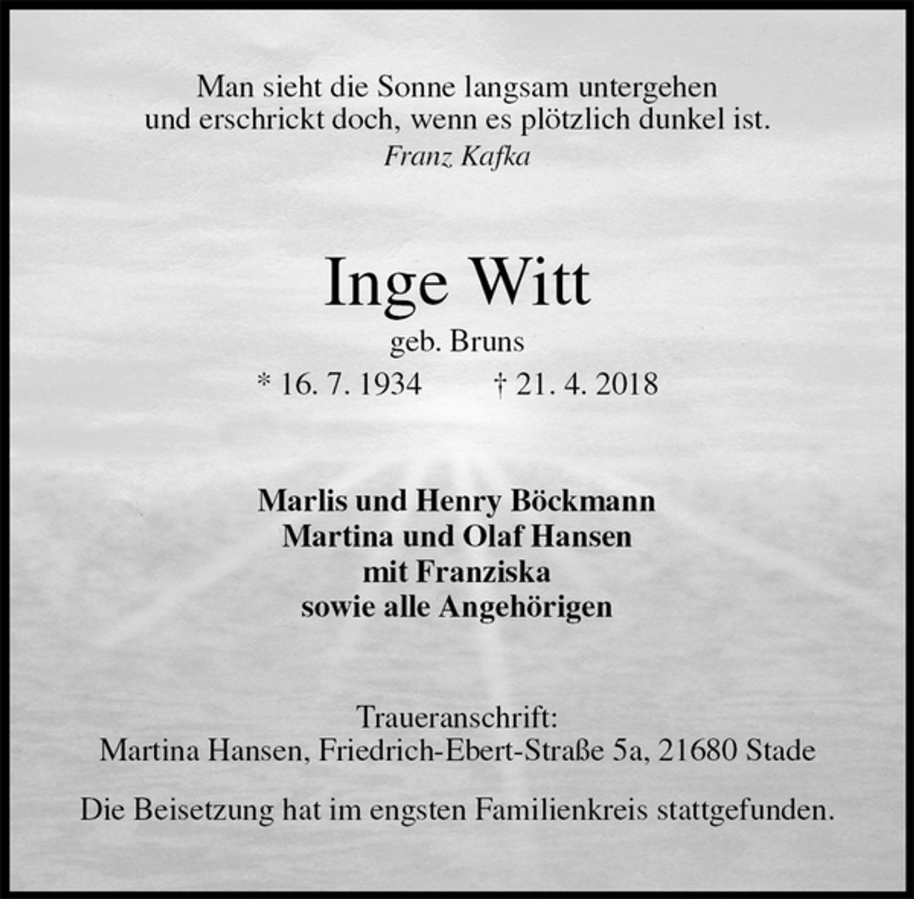 <p>Man sieht die Sonne langsam untergehen<br />und erschrickt doch, wenn es plötzlich dunkel ist.<br />Franz Kafka<br />Inge Witt<br />geb. Bruns<br />* 16. 7. 1934 † 21. 4. 2018<br />Marlis und Henry Böckmann<br />Martina und Olaf Hansen<br />mit Franziska<br />sowie alle Angehörigen<br />Traueranschrift:<br />Martina Hansen, Friedrich-Ebert-Straße 5a, 21680 Stade</p><p>Die Beisetzung hat im engsten Familienkreis stattgefunden.</p>