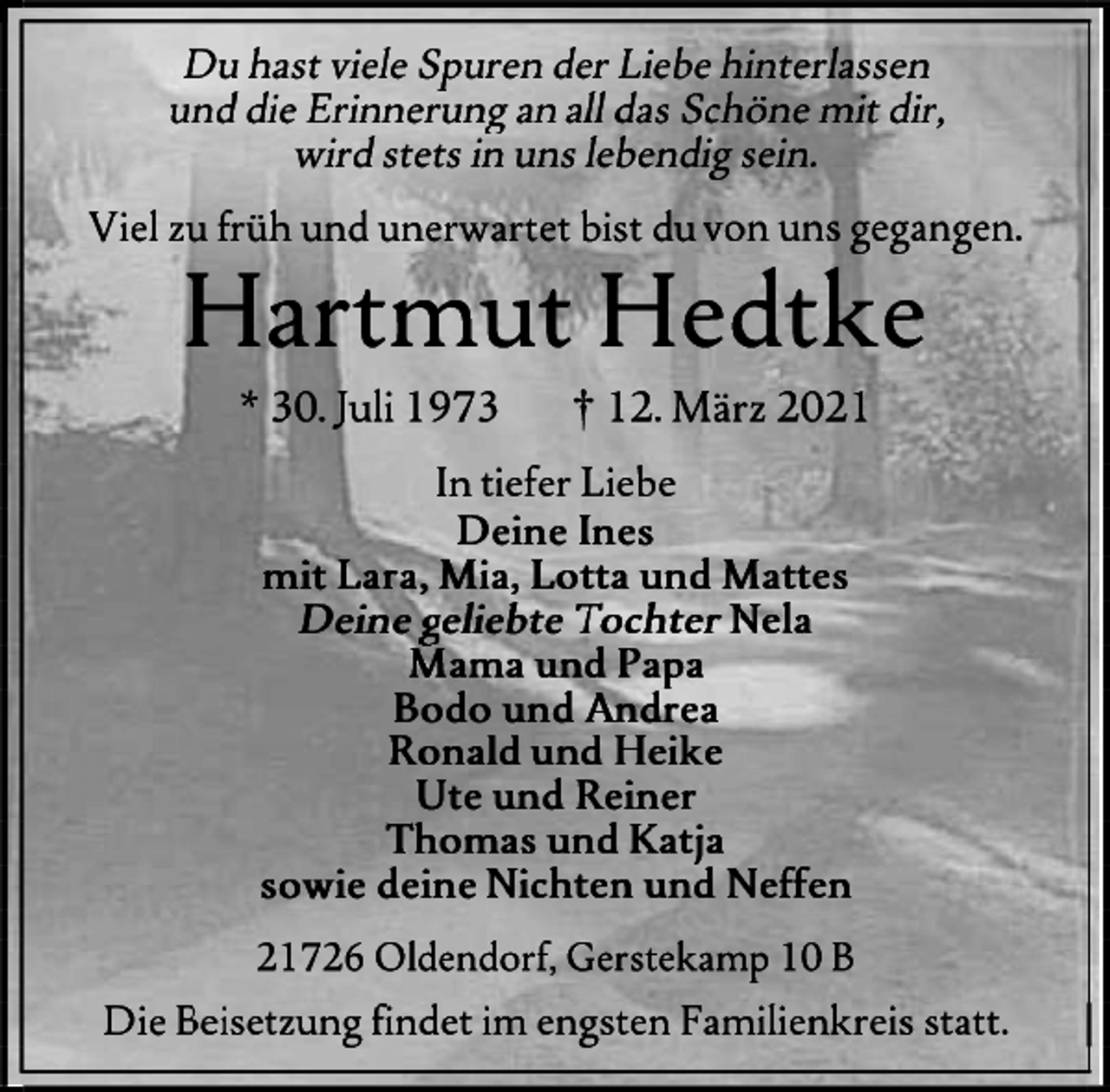 <p>Du hast viele Spuren der Liebe hinterlassen<br />und Erinnerungen an all das Schöne mit dir,<br />wird stets in uns lebendig sein.<br />Viel zu früh und unerwartet bist du von uns gegangen.<br />Hartmut Hedtke<br />* 30. Juli 1973 + 12. März 2021<br />In tiefer Liebe<br />Deine Ines<br />mit Lara, Mia, Lotta und Mattes<br />Deine geliebte Tochter Nela<br />Mama und Papa<br />Bodo und Andrea<br />Ronald und Heike<br />Ute und Reiner<br />Thomas und Katja<br />sowie deine Nichten und Neffen<br />21726b Oldendorf, Gerstekamp 10 B<br />Die Beisetzung findet im engsten Familienkreis statt.</p>
