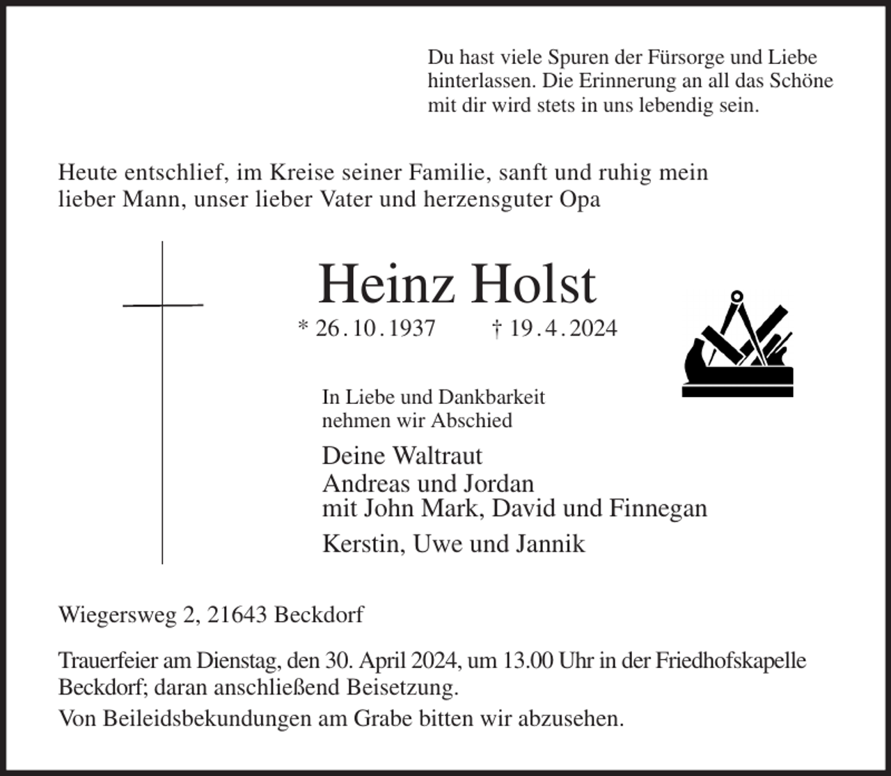 <p>Du hast viele Spuren der Fürsorge und Liebe<br />hinterlassen. Die Erinnerung an all das Schöne<br />mit dir wird stets in uns lebendig sein.<br />Heute entschlief, im Kreise seiner Familie, sanft und ruhig mein<br />lieber Mann, unser lieber Vater und herzensguter Opa<br />Heinz Holst<br />* 26 . 10 . 1937 † 19 . 4 . 2024<br />In Liebe und Dankbarkeit<br />nehmen wir Abschied<br />Deine Waltraut<br />Andreas und Jordan<br />mit John Mark, David und Finnegan<br />Kerstin, Uwe und Jannik<br />Wiegersweg 2, 21643 Beckdorf<br />Trauerfeier am Dienstag, den 30. April 2024, um 13.00 Uhr in der Friedhofskapelle Beckdorf; daran anschließend Beisetzung.<br />Von Beileidsbekundungen am Grabe bitten wir abzusehen.</p>