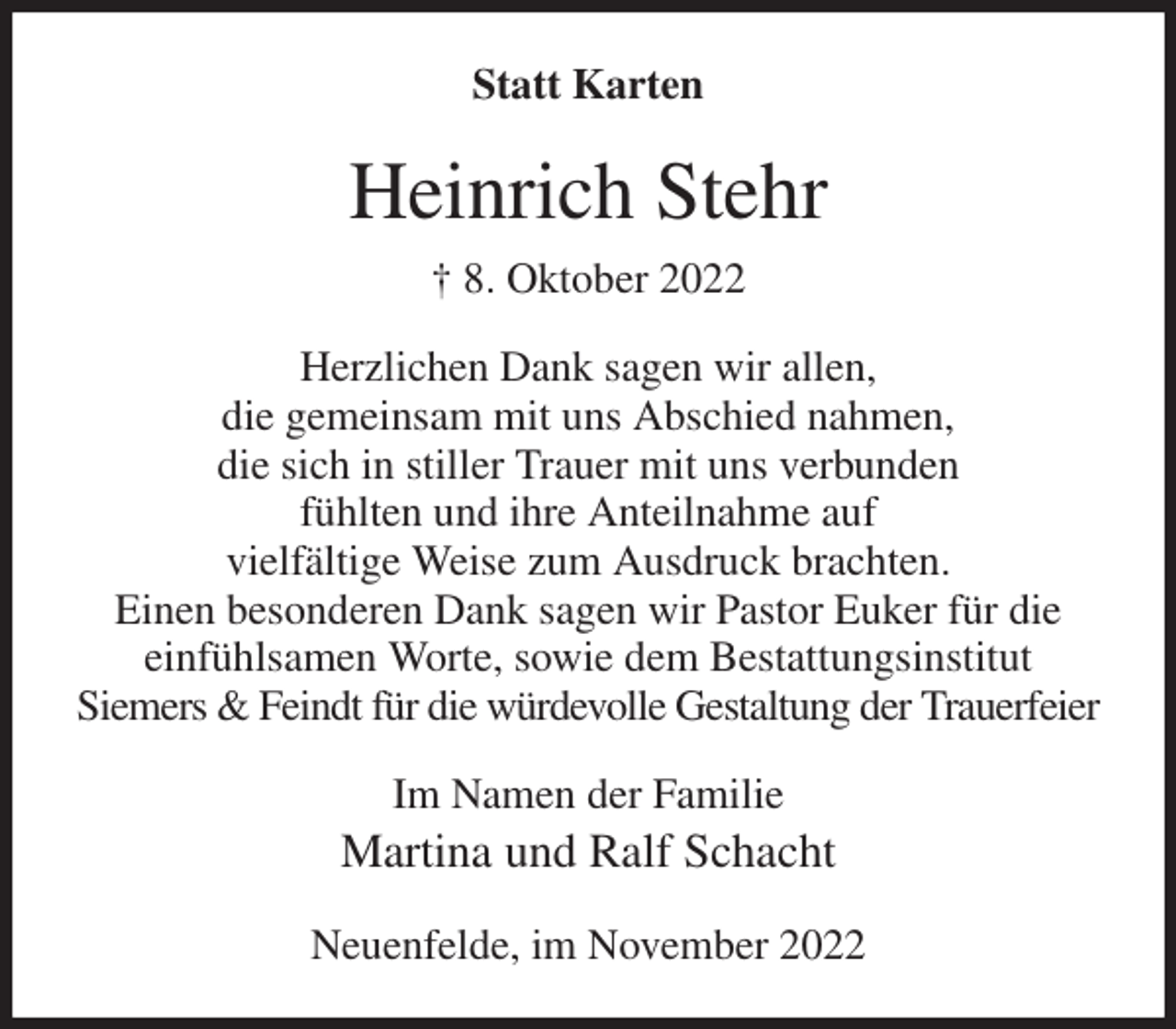 <p>Statt Karten<br />Heinrich Stehr<br />† 8. Oktober 2022<br />Herzlichen Dank sagen wir allen,<br />die gemeinsam mit uns Abschied nahmen,<br />die sich in stiller Trauer mit uns verbunden<br />fühlten und ihre Anteilnahme auf<br />vielfältige Weise zum Ausdruck brachten.<br />Einen besonderen Dank sagen wir Pastor Euker für die einfühlsamen Worte, sowie dem Bestattungsinstitut<br />Siemers &amp; Feindt für die würdevolle Gestaltung der Trauerfeier<br />Im Namen der Familie<br />Martina und Ralf Schacht<br />Neuenfelde, im November 2022</p>