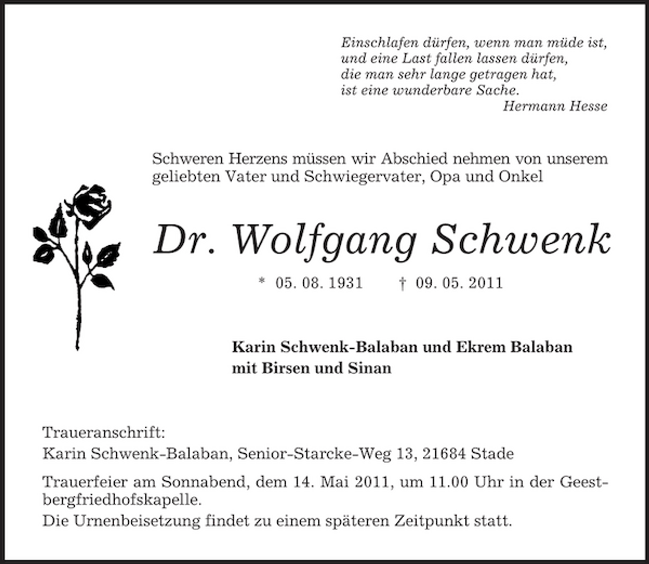 <p>Einschlafen dürfen, wenn man müde ist, und eine Last fallen lassen dürfen, die man sehr lange getragen hat, ist eine wunderbare Sache. Hermann Hesse</p><p>Schweren Herzens müssen wir Abschied nehmen von unserem geliebten Vater und Schwiegervater, Opa und Onkel</p><p>Dr. Wolfgang Schwenk<br />* 05. 08. 1931 † 09. 05. 2011 Karin Schwenk-Balaban und Ekrem Balaban mit Birsen und Sinan</p><p>Traueranschrift: Karin Schwenk-Balaban, Senior-Starcke-Weg 13, 21684 Stade Trauerfeier am Sonnabend, dem 14. Mai 2011, um 11.00 Uhr in der Geestbergfriedhofskapelle. Die Urnenbeisetzung findet zu einem späteren Zeitpunkt statt.</p>