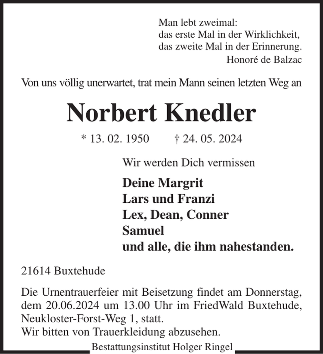 <p>Man lebt zweimal:<br />das erste Mal in der Wirklichkeit,<br />das zweite Mal in der Erinnerung.<br />Honoré de Balzac<br />Von uns völlig unerwartet, trat mein Mann seinen letzten Weg an<br />Norbert Knedler<br />* 13. 02. 1950 † 24. 05. 2024<br />Wir werden Dich vermissen<br />Deine Margrit<br />Lars und Franzi<br />Lex, Dean, Conner<br />Samuel<br />und alle, die ihm nahestanden.<br />21614 Buxtehude<br />Die Urnentrauerfeier mit Beisetzung findet am Donnerstag, dem 20.06.2024 um 13.00 Uhr im FriedWald Buxtehude, Neukloster-Forst-Weg 1, statt.<br />Wir bitten von Trauerkleidung abzusehen.<br />Bestattungsinstitut Holger Ringel</p>