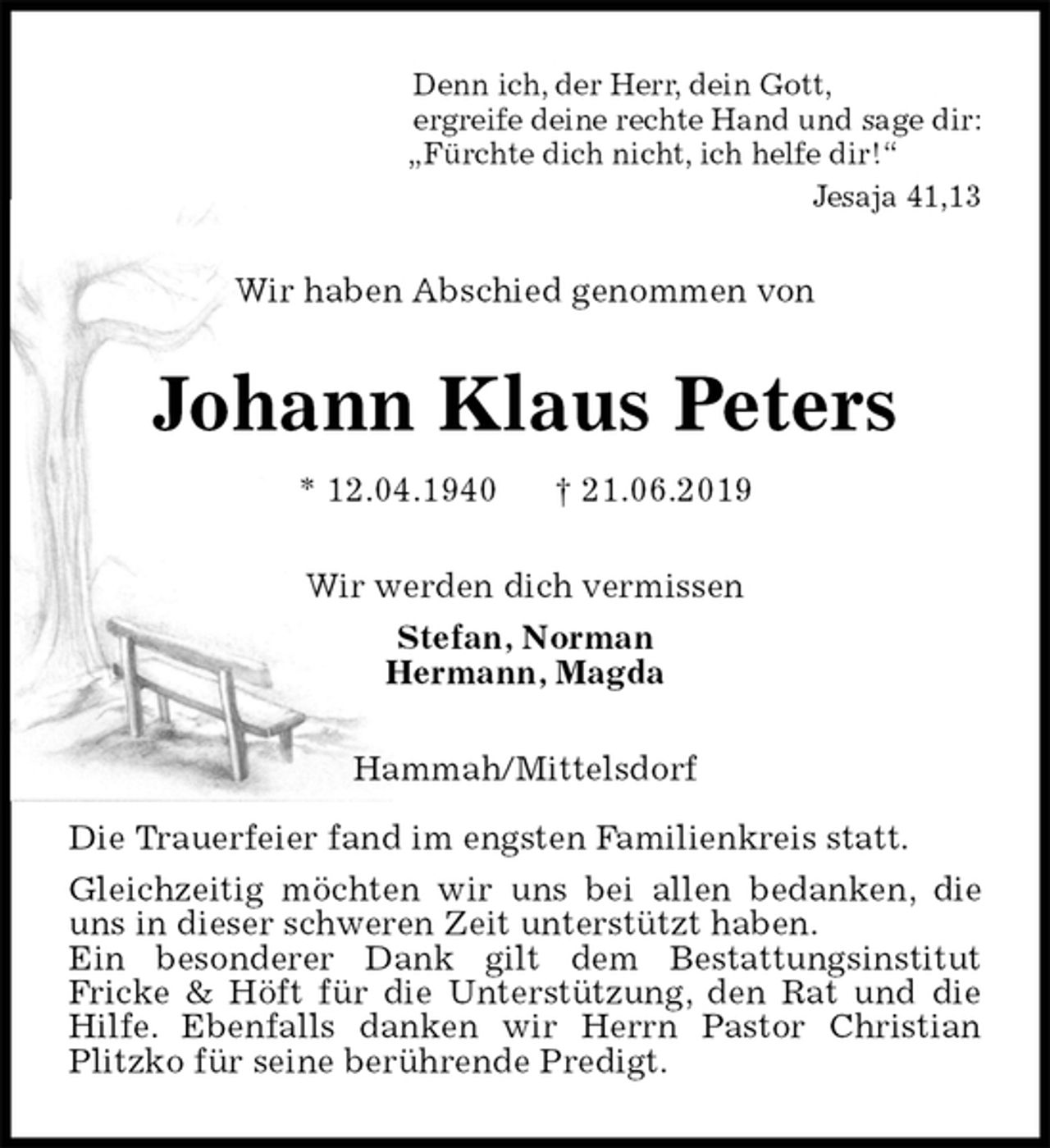 <p>Denn ich, der Herr, dein Gott,<br />ergreife deine rechte Hand und sage dir:<br />„Fürchte dich nicht, ich helfe dir!“<br />Jesaja 41,13<br />Wir haben Abschied genommen von<br />Johann Klaus Peters<br />* 12.04.1940 † 21.06.2019<br />Wir werden dich vermissen<br />Stefan, Norman<br />Hermann, Magda<br />Hammah/Mittelsdorf</p>
<p>Die Trauerfeier fand im engsten Familienkreis statt.<br />Gleichzeitig möchten wir uns bei allen bedanken, die uns in dieser schweren Zeit unterstützt haben.<br />Ein besonderer Dank gilt dem Bestattungsinstitut<br />Fricke &amp; Höft für die Unterstützung, den Rat und die Hilfe. Ebenfalls danken wir Herrn Pastor Christian Plitzko für seine berührende Predigt.</p>