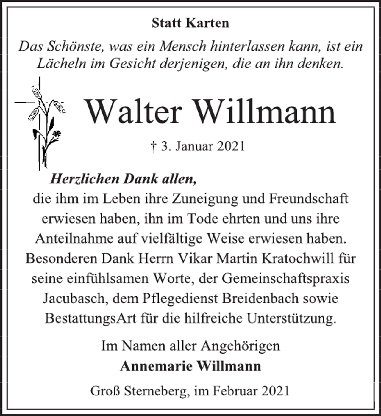 <p>Statt Karten<br />Das Schönste, was ein Mensch hinterlassen kann, ist ein Lächeln im Gesicht derjenigen, die an ihn denken.<br />Walter Willmann<br />† 3. Januar 2021<br />Herzlichen Dank allen,<br />die ihm im Leben ihre Zuneigung und Freundschaft erwiesen haben, ihn im Tode ehrten und uns ihre Anteilnahme auf vielfältige Weise erwiesen haben.<br />Besonderen Dank Herrn Vikar Martin Kratochwill für seine einfühlsamen Worte, der Gemeinschaftspraxis Jacubasch, dem Pflegedienst Breidenbach sowie BestattungsArt für die hilfreiche Unterstützung.<br />Im Namen aller Angehörigen<br />Annemarie Willmann<br />Groß Sterneberg, im Februar 2021</p>