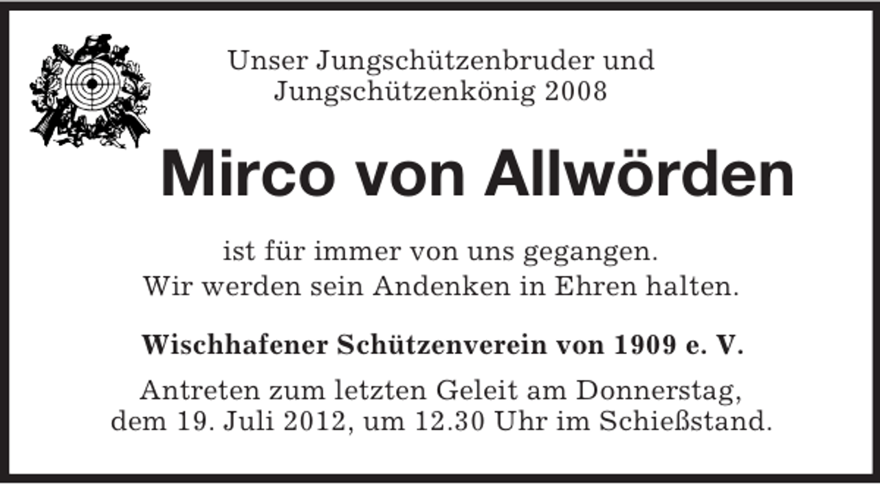 <p>Unser Jungschützenbruder und<br />Jungschützenkönig 2008</p><p>Mirco von Allwörden<br />ist für immer von uns gegangen.<br />Wir werden sein Andenken in Ehren halten.<br />Wischhafener Schützenverein von 1909 e. V.<br />Antreten zum letzten Geleit am Donnerstag,<br />dem 19. Juli 2012, um 12.30 Uhr im Schießstand.</p>