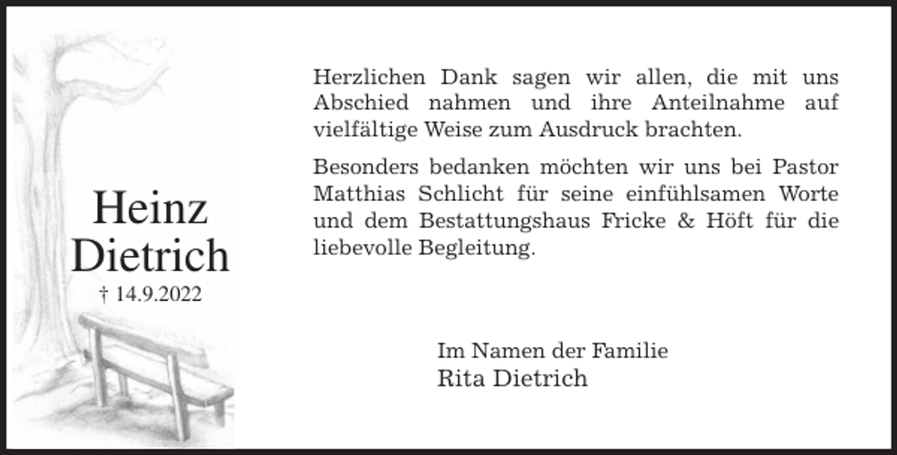 <p>Herzlichen Dank sagen wir allen, die mit uns<br />Abschied nahmen und ihre Anteilnahme auf<br />vielfältige Weise zum Ausdruck brachten.<br />Besonders bedanken möchten wir uns bei Pastor<br />Matthias Schlicht für seine einfühlsamen Worte<br />und dem Bestattungshaus Fricke &amp; Höft für die<br />liebevolle Begleitung.<br />Im Namen der Familie<br />Rita Dietrich</p><p>Heinz<br />Dietrich<br />† 14.9.2022</p>