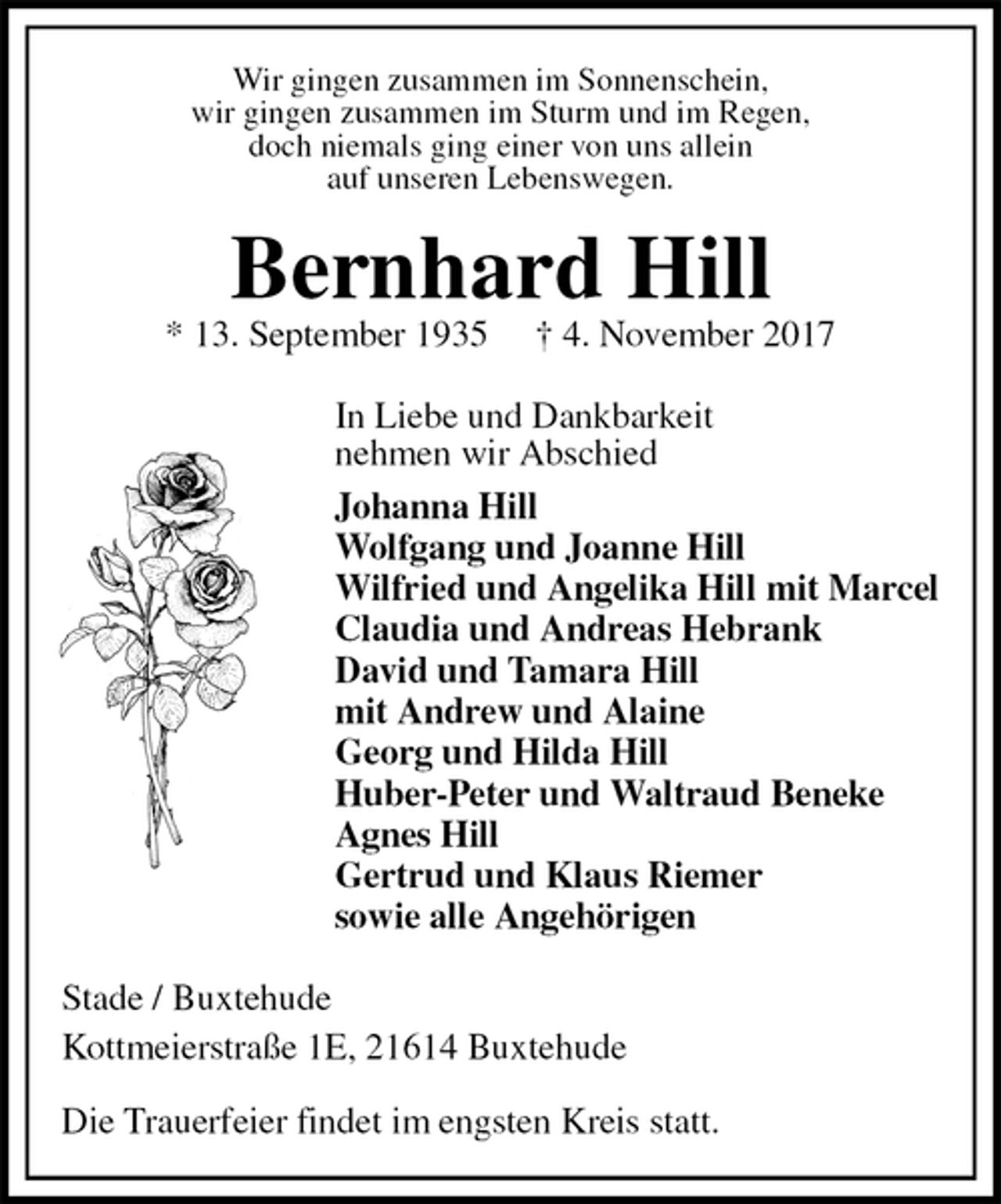 <p>Wir gingen zusammen im Sonnenschein,<br />wir gingen zusammen im Sturm und im Regen,<br />doch niemals ging einer von uns allein<br />auf unseren Lebenswegen.<br />Bernhard Hill<br />* 13. September 1935 † 4. November 2017<br />In Liebe und Dankbarkeit<br />nehmen wir Abschied<br />Johanna Hill<br />Wolfgang und Joanne Hill<br />Wilfried und Angelika Hill mit Marcel<br />Claudia und Andreas Hebrank<br />David und Tamara Hill<br />mit Andrew und Alaine<br />Georg und Hilda Hill<br />Huber-Peter und Waltraud Beneke<br />Agnes Hill<br />Gertrud und Klaus Riemer<br />sowie alle Angehörigen<br />Stade / Buxtehude<br />Kottmeierstraße 1E, 21614 Buxtehude</p><p>Die Trauerfeier findet im engsten Kreis statt.</p>