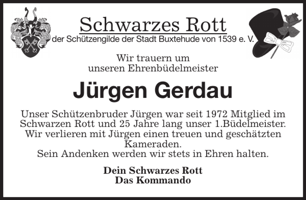 <p>Schwarzes Rott<br />der Schützengilde der Stadt Buxtehude von 1539 e. V.</p>
<p>Wir trauern um<br />unseren Ehrenbüdelmeister<br />Jürgen Gerdau<br />Unser Schützenbruder Jürgen war seit 1972 Mitglied im Schwarzen Rott und 25 Jahre lang unser 1.Büdelmeister.<br />Wir verlieren mit Jürgen einen treuen und geschätzten Kameraden.<br />Sein Andenken werden wir stets in Ehren halten.<br />Dein Schwarzes Rott<br />Das Kommando</p>