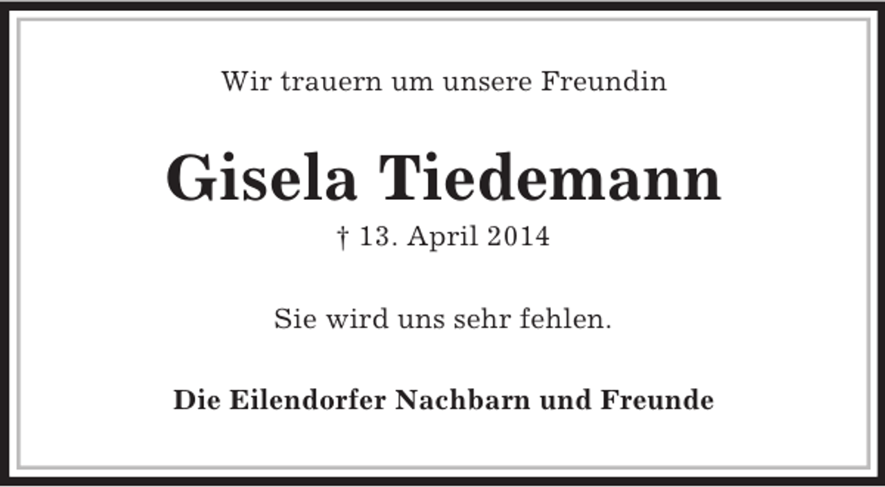 <p>Wir trauern um unsere Freundin<br />Gisela Tiedemann<br />† 13. April 2014<br />Sie wird uns sehr fehlen.<br />Die Eilendorfer Nachbarn und Freunde</p>