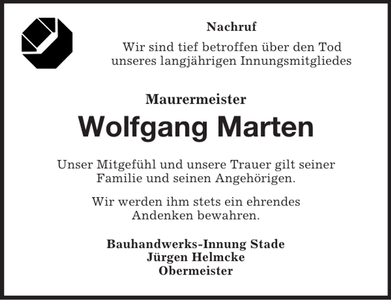 <p>Nachruf<br />Wir sind tief betroffen über den Tod<br />unseres langjährigen Innungsmitgliedes<br />Maurermeister<br />Wolfgang Marten<br />Unser Mitgefühl und unsere Trauer gilt seiner<br />Familie und seinen Angehörigen.<br />Wir werden ihm stets ein ehrendes<br />Andenken bewahren.<br />Bauhandwerks-Innung Stade<br />Jürgen Helmcke<br />Obermeister</p>