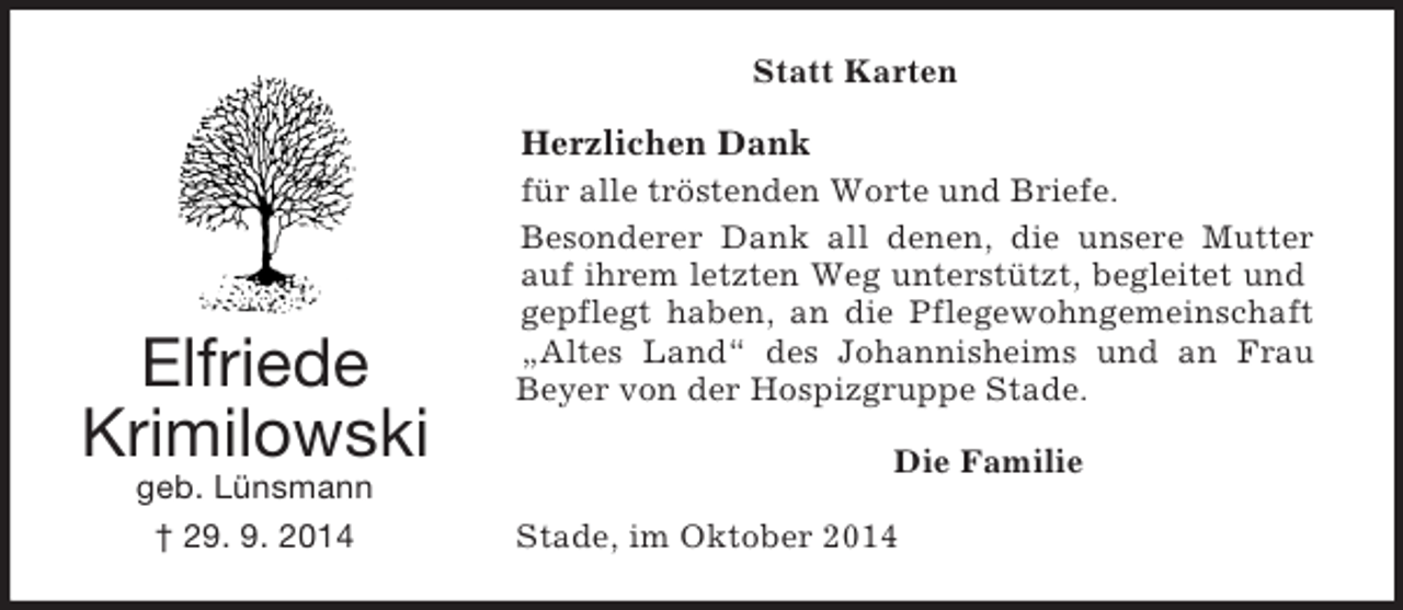 <p>Elfriede<br />Krimilowski<br />geb. Lünsmann<br />† 29. 9. 2014<br />Statt Karten<br />Herzlichen Dank<br />für alle tröstenden Worte und Briefe.<br />Besonderer Dank all denen, die unsere Mutter<br />auf ihrem letzten Weg unterstützt, begleitet und<br />gepflegt haben, an die Pflegewohngemeinschaft<br />„Altes Land“ des Johannisheims und an Frau<br />Beyer von der Hospizgruppe Stade.<br />Die Familie<br />Stade, im Oktober 2014</p>