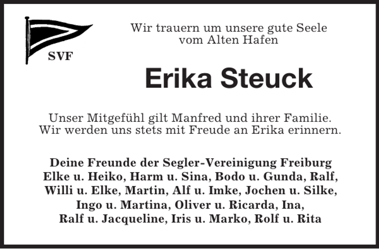 <p>Wir trauern um unsere gute Seele<br />vom Alten Hafen<br />SVF</p><p>Erika Steuck<br />Unser Mitgefühl gilt Manfred und ihrer Familie.<br />Wir werden uns stets mit Freude an Erika erinnern.<br />Deine Freunde der Segler-Vereinigung Freiburg<br />Elke u. Heiko, Harm u. Sina, Bodo u. Gunda, Ralf,<br />Willi u. Elke, Martin, Alf u. Imke, Jochen u. Silke,<br />Ingo u. Martina, Oliver u. Ricarda, Ina,<br />Ralf u. Jacqueline, Iris u. Marko, Rolf u. Rita</p>