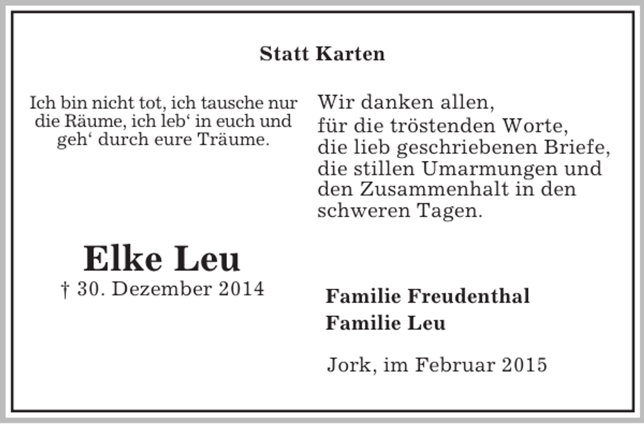 <p>Ich bin nicht tot, ich tausche nur<br />die Räume, ich leb‘ in euch und<br />geh‘ durch eure Träume.<br />Elke Leu<br />† 30. Dezember 2014<br />Statt Karten<br />Wir danken allen,<br />für die tröstenden Worte,<br />die lieb geschriebenen Briefe,<br />die stillen Umarmungen und<br />den Zusammenhalt in den schweren Tagen.<br />Familie Freudenthal<br />Familie Leu<br />Jork, im Februar 2015</p>